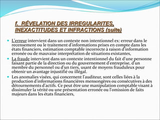  L'erreur intervient dans un contexte non intentionnel ex: erreur dans le
recensement ou le traitement d'informations prises en compte dans les
états financiers, estimation comptable incorrecte à raison d'information
erronée ou de mauvaise interprétation de situations existantes,
 La fraude intervient dans un contexte intentionnel du fait d'une personne
faisant partie de la direction ou du gouvernement d'entreprise, d'un
membre du personnel ou d'un tiers, usant de moyens frauduleux pour
obtenir un avantage injustifié ou illégal.
 Les anomalies visées, qui concernent l'auditeur, sont celles liées à la
production d'informations financières mensongères ou consécutives à des
détournements d'actifs. Ce peut être une manipulation comptable visant à
dissimuler la vérité ou une présentation erronée ou l'omission de faits
majeurs dans les états financiers,
f. RÉVELATION DES IRREGULARITES,
INEXACTITUDES ET INFRACTIONS (suite)
 