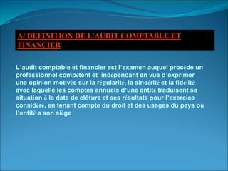 A/ DEFINITION DE L’AUDIT COMPTABLE ET
FINANCIER
L’audit comptable et financier est l’examen auquel procède un
professionnel compétent et indépendant en vue d’exprimer
une opinion motivée sur la régularité, la sincérité et la fidélité
avec laquelle les comptes annuels d’une entité traduisent sa
situation à la date de clôture et ses résultats pour l’exercice
considéré, en tenant compte du droit et des usages du pays où
l’entité a son siège
 