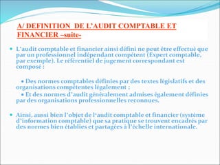  L’audit comptable et financier ainsi défini ne peut être effectué que
par un professionnel indépendant compétent (Expert comptable,
par exemple). Le référentiel de jugement correspondant est
composé :
 Des normes comptables définies par des textes législatifs et des
organisations compétentes légalement ;
 Et des normes d’audit généralement admises également définies
par des organisations professionnelles reconnues.
 Ainsi, aussi bien l’objet de l‘audit comptable et financier (système
d’information comptable) que sa pratique se trouvent encadrés par
des normes bien établies et partagées à l’échelle internationale.
A/ DEFINITION DE L’AUDIT COMPTABLE ET
FINANCIER –suite-
 