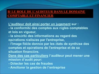 L'auditeur doit ainsi porter un jugement sur :
- la conformité des comptes aux règles comptables
et lois en vigueur,
- la sincérité des informations au regard des
opérations réalisées par l'entreprise,
- l'image fidèle donnée par les états de synthèse des
comptes et opérations de l'entreprise et de sa
situation financière.
Dans des cas particuliers l’auditeur peut mener une
mission d’audit pour:
- Détecter les cas de fraudes
- Améliorer la gestion de l’entreprise
B/ LE ROLE DE L’AUDITEUR DANS LE DOMAINE
COMPTABLE ET FINANCIER
 