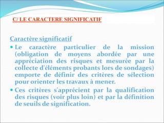 Caractère significatif
 Le caractère particulier de la mission
(obligation de moyens abordée par une
appréciation des risques et mesurée par la
collecte d'éléments probants lors de sondages)
emporte de définir des critères de sélection
pour orienter les travaux à mener.
 Ces critères s'apprécient par la qualification
des risques (voir plus loin) et par la définition
de seuils de signification.
C/ LE CARACTERE SIGNIFICATIF
 