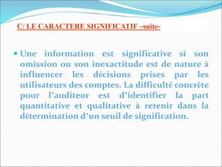  Une information est significative si son
omission ou son inexactitude est de nature à
influencer les décisions prises par les
utilisateurs des comptes. La difficulté concrète
pour l’auditeur est d’identifier la part
quantitative et qualitative à retenir dans la
détermination d’un seuil de signification.
C/ LE CARACTERE SIGNIFICATIF –suite-
 