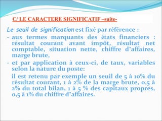 Le seuil de signification est fixé par référence :
- aux termes marquants des états financiers :
résultat courant avant impôt, résultat net
comptable, situation nette, chiffre d’affaires,
marge brute,
- et par application à ceux-ci, de taux, variables
selon la nature du poste:
il est retenu par exemple un seuil de 5 à 10% du
résultat courant, 1 à 2% de la marge brute, 0,5 à
2% du total bilan, 1 à 5 % des capitaux propres,
0,5 à 1% du chiffre d’affaires.
C/ LE CARACTERE SIGNIFICATIF –suite-
 
