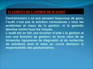 Contrairement à ce que pensent beaucoup de gens,
l’audit n’est pas la solution miraculeuse à tous les
problèmes et maux de la gestion, ni la garantie
absolue contre tous les risques.
L’audit est en fait une fonction d’aide à la gestion et
non une fonction de gestion; sa force vient de sa
démarche rigoureuse de diagnostic et de recherche
de solutions dont la mise en œuvre demeure la
responsabilité des gestionnaires.
E/ LIMITES DE L’APPROCHE D’AUDIT
 
