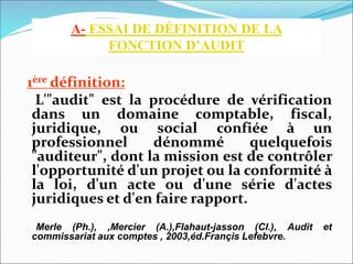 1ère définition:
L'"audit" est la procédure de vérification
dans un domaine comptable, fiscal,
juridique, ou social confiée à un
professionnel dénommé quelquefois
"auditeur", dont la mission est de contrôler
l'opportunité d'un projet ou la conformité à
la loi, d'un acte ou d'une série d'actes
juridiques et d'en faire rapport.
Merle (Ph.), ,Mercier (A.),Flahaut-jasson (Cl.), Audit et
commissariat aux comptes , 2003,éd.Françis Lefebvre.
A- ESSAI DE DÉFINITION DE LA
FONCTION D’AUDIT
 