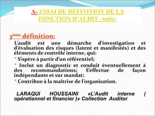 3ème définition:
L’audit est une démarche d’investigation et
d’évaluation des risques (latent et manifestés) et des
éléments de contrôle interne, qui:
* S’opère à partir d’un référentiel;
* Inclut un diagnostic et conduit éventuellement à
des recommandations; S’effectue de façon
indépendante et sur mandat;
* Contribue à la maîtrise de l’organisation.
LARAQUI HOUSSAINI «L’Audit interne (
opérationnel et financier )» Collection Auditor
A- ESSAI DE DÉFINITION DE LA
FONCTION D’AUDIT –suite-
 