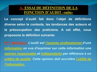 Le concept d’audit fait donc l’objet de définitions
diverse selon le contexte, les tendances des auteurs et
la préoccupation des praticiens. A cet effet, nous
proposons la définition suivante:
4ème définition: L’audit est l’examen professionnel d’une
information en vue d’exprimer sur cette information une
opinion responsable et indépendante par référence à un
critère de qualité. Cette opinion doit accroître l’utilité de
l’information.
A- ESSAI DE DÉFINITION DE LA
FONCTION D’AUDIT –suite-
 