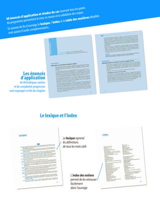 Le lexique et l’index
Lelexiquereprend
lesdéfinitions
detouslesmotsclefs
L’indexdesnotions
permetdelesretrouver
facilement
dansl’ouvrage
Les énoncés
d’application
de thématiques variées
et de complexité progressive
sont regroupés en fin de chapitre
60 énoncés d’application et études de cas couvrant tous les points
du programme permettent la mise en œuvre et la validation des acquis.
En annexe de fin d’ouvrage,le lexique,l’index et la table des matières détaillée
sont autant d’outils complémentaires.
 