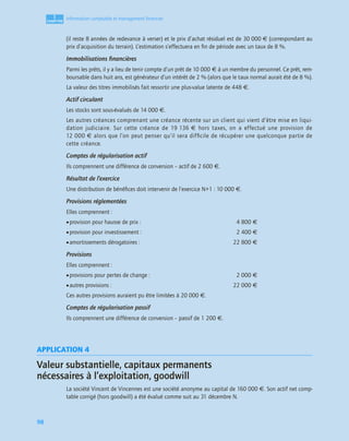 1
C
C
C
CH
H
H
HA
A
A
AP
P
P
PI
I
I
IT
T
T
TR
R
R
RE
E
E
E
98
Information comptable et management ﬁnancier
(il reste 8 années de redevance à verser) et le prix d’achat résiduel est de 30 000 € (correspondant au
prix d’acquisition du terrain). L’estimation s’effectuera en ﬁn de période avec un taux de 8 %.
Immobilisations ﬁnancières
Parmi les prêts, il y a lieu de tenir compte d’un prêt de 10 000 € à un membre du personnel. Ce prêt, rem-
boursable dans huit ans, est générateur d’un intérêt de 2 % (alors que le taux normal aurait été de 8 %).
La valeur des titres immobilisés fait ressortir une plus-value latente de 448 €.
Actif circulant
Les stocks sont sous-évalués de 14 000 €.
Les autres créances comprenant une créance récente sur un client qui vient d’être mise en liqui-
dation judiciaire. Sur cette créance de 19 136 € hors taxes, on a effectué une provision de
12 000 € alors que l’on peut penser qu’il sera difﬁcile de récupérer une quelconque partie de
cette créance.
Comptes de régularisation actif
Ils comprennent une différence de conversion – actif de 2 600 €.
Résultat de l’exercice
Une distribution de bénéﬁces doit intervenir de l’exercice N+1 : 10 000 €.
Provisions réglementées
Elles comprennent :
•provision pour hausse de prix : 4 800 €
•provision pour investissement : 2 400 €
•amortissements dérogatoires : 22 800 €
Provisions
Elles comprennent :
•provisions pour pertes de change : 2 000 €
•autres provisions : 22 000 €
Ces autres provisions auraient pu être limitées à 20 000 €.
Comptes de régularisation passif
Ils comprennent une différence de conversion – passif de 1 200 €.
APPLICATION 4
Valeur substantielle, capitaux permanents
nécessaires à l’exploitation, goodwill
La société Vincent de Vincennes est une société anonyme au capital de 160 000 €. Son actif net comp-
table corrigé (hors goodwill) a été évalué comme suit au 31 décembre N.
 