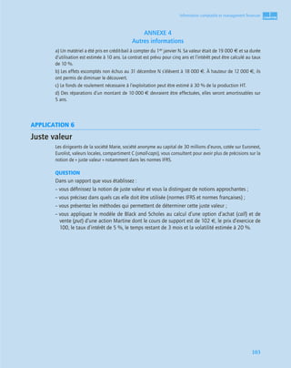 1
C
C
C
CH
H
H
HA
A
A
AP
P
P
PI
I
I
IT
T
T
TR
R
R
RE
E
E
E
103
Information comptable et management ﬁnancier
ANNEXE 4
Autres informations
a) Un matériel a été pris en crédit-bail à compter du 1er janvier N. Sa valeur était de 19 000 € et sa durée
d’utilisation est estimée à 10 ans. Le contrat est prévu pour cinq ans et l’intérêt peut être calculé au taux
de 10 %.
b) Les effets escomptés non échus au 31 décembre N s’élèvent à 18 000 €. À hauteur de 12 000 €, ils
ont permis de diminuer le découvert.
c) Le fonds de roulement nécessaire à l’exploitation peut être estimé à 30 % de la production HT.
d) Des réparations d’un montant de 10 000 € devraient être effectuées, elles seront amortissables sur
5 ans.
APPLICATION 6
Juste valeur
Les dirigeants de la société Marie, société anonyme au capital de 30 millions d’euros, cotée sur Euronext,
Eurolist, valeurs locales, compartiment C (small-caps), vous consultent pour avoir plus de précisions sur la
notion de « juste valeur » notamment dans les normes IFRS.
QUESTION
Dans un rapport que vous établissez :
– vous déﬁnissez la notion de juste valeur et vous la distinguez de notions approchantes ;
– vous précisez dans quels cas elle doit être utilisée (normes IFRS et normes françaises) ;
– vous présentez les méthodes qui permettent de déterminer cette juste valeur ;
– vous appliquez le modèle de Black and Scholes au calcul d’une option d’achat (call) et de
vente (put) d’une action Martine dont le cours de support est de 102 €, le prix d’exercice de
100, le taux d’intérêt de 5 %, le temps restant de 3 mois et la volatilité estimée à 20 %.
 