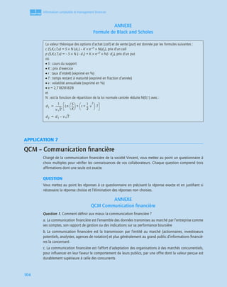 1
C
C
C
CH
H
H
HA
A
A
AP
P
P
PI
I
I
IT
T
T
TR
R
R
RE
E
E
E
104
Information comptable et management ﬁnancier
ANNEXE
Formule de Black and Scholes
APPLICATION 7
QCM – Communication ﬁnancière
Chargé de la communication ﬁnancière de la société Vincent, vous mettez au point un questionnaire à
choix multiples pour vériﬁer les connaissances de vos collaborateurs. Chaque question comprend trois
afﬁrmations dont une seule est exacte.
QUESTION
Vous mettez au point les réponses à ce questionnaire en précisant la réponse exacte et en justiﬁant si
nécessaire la réponse choisie et l’élimination des réponses non choisies.
ANNEXE
QCM Communication ﬁnancière
Question 1. Comment déﬁnir aux mieux la communication ﬁnancière ?
a. La communication ﬁnancière est l’ensemble des données transmises au marché par l’entreprise comme
ses comptes, son rapport de gestion ou des indications sur sa performance boursière
b. La communication ﬁnancière est la transmission par l’entité au marché (actionnaires, investisseurs
potentiels, analystes, agences de notation) et plus généralement au grand public d’informations ﬁnanciè-
res la concernant
c. La communication ﬁnancière est l’effort d’adaptation des organisations à des marchés concurrentiels,
pour inﬂuencer en leur faveur le comportement de leurs publics, par une offre dont la valeur perçue est
durablement supérieure à celle des concurrents
La valeur théorique des options d’achat (call) et de vente (put) est donnée par les formules suivantes :
c (S,K,r,T,v) = S × N (d1) – K × e–rT × N(d2), prix d’un call
p (S,K,r,T,v) = – S × N (– d1) + K × e–rT × N(– d2), prix d’un put
où
• S : cours du support
• K : prix d’exercice
• r : taux d’intérêt (exprimé en %)
• T : temps restant à maturité (exprimé en fraction d’année)
• v : volatilité annualisée (exprimé en %)
• e = 2,718281828
et
N : est la fonction de répartition de la loi normale centrée réduite N(0,1) avec :
d1
1
v T
------------------ Ln
S
K
------
 
  r
1
2
--
- v
2
+
 
  T
+
=
d2 d1 v T
–
=
 