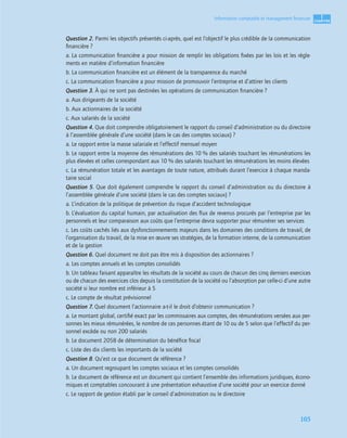 1
C
C
C
CH
H
H
HA
A
A
AP
P
P
PI
I
I
IT
T
T
TR
R
R
RE
E
E
E
105
Information comptable et management ﬁnancier
Question 2. Parmi les objectifs présentés ci-après, quel est l’objectif le plus crédible de la communication
ﬁnancière ?
a. La communication ﬁnancière a pour mission de remplir les obligations ﬁxées par les lois et les règle-
ments en matière d’information ﬁnancière
b. La communication ﬁnancière est un élément de la transparence du marché
c. La communication ﬁnancière a pour mission de promouvoir l’entreprise et d’attirer les clients
Question 3. À qui ne sont pas destinées les opérations de communication ﬁnancière ?
a. Aux dirigeants de la société
b. Aux actionnaires de la société
c. Aux salariés de la société
Question 4. Que doit comprendre obligatoirement le rapport du conseil d’administration ou du directoire
à l’assemblée générale d’une société (dans le cas des comptes sociaux) ?
a. Le rapport entre la masse salariale et l’effectif mensuel moyen
b. Le rapport entre la moyenne des rémunérations des 10 % des salariés touchant les rémunérations les
plus élevées et celles correspondant aux 10 % des salariés touchant les rémunérations les moins élevées
c. La rémunération totale et les avantages de toute nature, attribués durant l’exercice à chaque manda-
taire social
Question 5. Que doit également comprendre le rapport du conseil d’administration ou du directoire à
l’assemblée générale d’une société (dans le cas des comptes sociaux) ?
a. L’indication de la politique de prévention du risque d’accident technologique
b. L’évaluation du capital humain, par actualisation des ﬂux de revenus procurés par l’entreprise par les
personnels et leur comparaison aux coûts que l’entreprise devra supporter pour rémunérer ses services
c. Les coûts cachés liés aux dysfonctionnements majeurs dans les domaines des conditions de travail, de
l’organisation du travail, de la mise en œuvre ses stratégies, de la formation interne, de la communication
et de la gestion
Question 6. Quel document ne doit pas être mis à disposition des actionnaires ?
a. Les comptes annuels et les comptes consolidés
b. Un tableau faisant apparaître les résultats de la société au cours de chacun des cinq derniers exercices
ou de chacun des exercices clos depuis la constitution de la société ou l’absorption par celle-ci d’une autre
société si leur nombre est inférieur à 5
c. Le compte de résultat prévisionnel
Question 7. Quel document l’actionnaire a-t-il le droit d’obtenir communication ?
a. Le montant global, certiﬁé exact par les commissaires aux comptes, des rémunérations versées aux per-
sonnes les mieux rémunérées, le nombre de ces personnes étant de 10 ou de 5 selon que l’effectif du per-
sonnel excède ou non 200 salariés
b. Le document 2058 de détermination du bénéﬁce ﬁscal
c. Liste des dix clients les importants de la société
Question 8. Qu’est ce que document de référence ?
a. Un document regroupant les comptes sociaux et les comptes consolidés
b. Le document de référence est un document qui contient l’ensemble des informations juridiques, écono-
miques et comptables concourant à une présentation exhaustive d’une société pour un exercice donné
c. Le rapport de gestion établi par le conseil d’administration ou le directoire
 