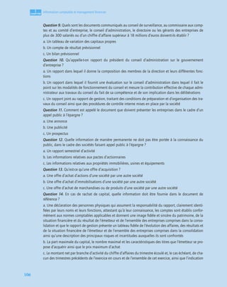 1
C
C
C
CH
H
H
HA
A
A
AP
P
P
PI
I
I
IT
T
T
TR
R
R
RE
E
E
E
106
Information comptable et management ﬁnancier
Question 9. Quels sont les documents communiqués au conseil de surveillance, au commissaire aux comp-
tes et au comité d’entreprise, le conseil d’administration, le directoire ou les gérants des entreprises de
plus de 300 salariés ou d’un chiffre d’affaire supérieur à 18 millions d’euros doivent-ils établir ?
a. Un tableau de variation des capitaux propres
b. Un compte de résultat prévisionnel
c. Un bilan prévisionnel
Question 10. Qu’appelle-t-on rapport du président du conseil d’administration sur le gouvernement
d’entreprise ?
a. Un rapport dans lequel il donne la composition des membres de la direction et leurs différentes fonc-
tions
b. Un rapport dans lequel il fournit une évaluation sur le conseil d’administration dans lequel il fait le
point sur les modalités de fonctionnement du conseil et mesure la contribution effective de chaque admi-
nistrateur aux travaux du conseil du fait de sa compétence et de son implication dans les délibérations
c. Un rapport joint au rapport de gestion, traitant des conditions de préparation et d’organisation des tra-
vaux du conseil ainsi que des procédures de contrôle interne mises en place par la société
Question 11. Comment est appelé le document que doivent présenter les entreprises dans le cadre d’un
appel public à l’épargne ?
a. Une annonce
b. Une publicité
c. Un prospectus
Question 12. Quelle information de manière permanente ne doit pas être portée à la connaissance du
public, dans le cadre des sociétés faisant appel public à l’épargne ?
a. Un rapport semestriel d’activité
b. Les informations relatives aux pactes d’actionnaires
c. Les informations relatives aux propriétés immobilières, usines et équipements
Question 13. Qu’est-ce qu’une offre d’acquisition ?
a. Une offre d’achat d’actions d’une société par une autre société
b. Une offre d’achat d’immobilisations d’une société par une autre société
c. Une offre d’achat de marchandises ou de produits d’une société par une autre société
Question 14. En cas de rachat de capital, quelle information doit être fournie dans le document de
référence ?
a. Une déclaration des personnes physiques qui assument la responsabilité du rapport, clairement identi-
ﬁées par leurs noms et leurs fonctions, attestant qu’à leur connaissance, les comptes sont établis confor-
mément aux normes comptables applicables et donnent une image ﬁdèle et sincère du patrimoine, de la
situation ﬁnancière et du résultat de l’émetteur et de l’ensemble des entreprises comprises dans la conso-
lidation et que le rapport de gestion présente un tableau ﬁdèle de l’évolution des affaires, des résultats et
de la situation ﬁnancière de l’émetteur et de l’ensemble des entreprises comprises dans la consolidation
ainsi qu’une description des principaux risques et incertitudes auxquelles ils sont confrontés
b. La part maximale du capital, le nombre maximal et les caractéristiques des titres que l’émetteur se pro-
pose d’acquérir ainsi que le prix maximum d’achat
c. Le montant net par branche d’activité du chiffre d’affaires du trimestre écoulé et, le cas échéant, de cha-
cun des trimestres précédents de l’exercice en cours et de l’ensemble de cet exercice, ainsi que l’indication
 