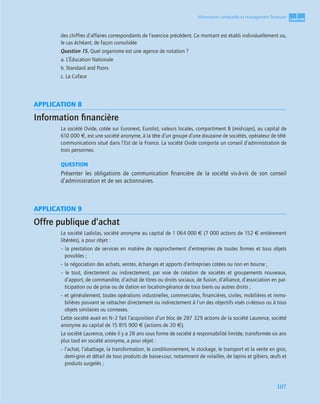 1
C
C
C
CH
H
H
HA
A
A
AP
P
P
PI
I
I
IT
T
T
TR
R
R
RE
E
E
E
107
Information comptable et management ﬁnancier
des chiffres d’affaires correspondants de l’exercice précédent. Ce montant est établi individuellement ou,
le cas échéant, de façon consolidée
Question 15. Quel organisme est une agence de notation ?
a. L’Éducation Nationale
b. Standard and Poors
c. La Coface
APPLICATION 8
Information ﬁnancière
La société Ovide, cotée sur Euronext, Eurolist, valeurs locales, compartiment B (mid-caps), au capital de
610 000 €, est une société anonyme, à la tête d’un groupe d’une douzaine de sociétés, opérateur de télé-
communications situé dans l’Est de la France. La société Ovide comporte un conseil d’administration de
trois personnes.
QUESTION
Présenter les obligations de communication ﬁnancière de la société vis-à-vis de son conseil
d’administration et de ses actionnaires.
APPLICATION 9
Offre publique d’achat
La société Ladislas, société anonyme au capital de 1 064 000 € (7 000 actions de 152 € entièrement
libérées), a pour objet :
– la prestation de services en matière de rapprochement d’entreprises de toutes formes et tous objets
possibles ;
– la négociation des achats, ventes, échanges et apports d’entreprises cotées ou non en bourse ;
– le tout, directement ou indirectement, par voie de création de sociétés et groupements nouveaux,
d’apport, de commandite, d’achat de titres ou droits sociaux, de fusion, d’alliance, d’association en par-
ticipation ou de prise ou de dation en location-gérance de tous biens ou autres droits ;
– et généralement, toutes opérations industrielles, commerciales, ﬁnancières, civiles, mobilières et immo-
bilières pouvant se rattacher directement ou indirectement à l’un des objectifs visés ci-dessus ou à tous
objets similaires ou connexes.
Cette société avait en N–2 fait l’acquisition d’un bloc de 287 329 actions de la société Laurence, société
anonyme au capital de 15 815 900 € (actions de 20 €).
La société Laurence, créée il y a 28 ans sous forme de société à responsabilité limitée, transformée six ans
plus tard en société anonyme, a pour objet :
– l’achat, l’abattage, la transformation, le conditionnement, le stockage, le transport et la vente en gros,
demi-gros et détail de tous produits de basse-cour, notamment de volailles, de lapins et gibiers, œufs et
produits surgelés ;
 