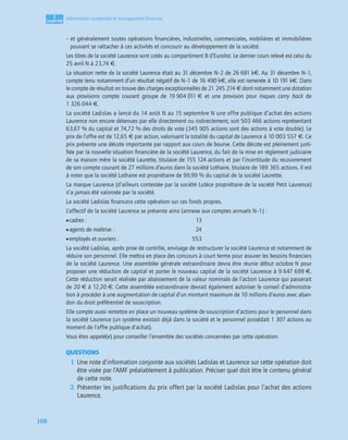 1
C
C
C
CH
H
H
HA
A
A
AP
P
P
PI
I
I
IT
T
T
TR
R
R
RE
E
E
E
108
Information comptable et management ﬁnancier
– et généralement toutes opérations ﬁnancières, industrielles, commerciales, mobilières et immobilières
pouvant se rattacher à ces activités et concourir au développement de la société.
Les titres de la société Laurence sont cotés au compartiment B d’Eurolist. Le dernier cours relevé est celui du
25 avril N à 23,74 €.
La situation nette de la société Laurence était au 31 décembre N–2 de 26 681 k€. Au 31 décembre N–1,
compte tenu notamment d’un résultat négatif de N–1 de 16 490 k€, elle est ramenée à 10 191 k€. Dans
le compte de résultat on trouve des charges exceptionnelles de 21 245 214 € dont notamment une dotation
aux provisions compte courant groupe de 19 904 011 € et une provision pour risques carry back de
1 326 044 €.
La société Ladislas a lancé du 14 août N au 15 septembre N une offre publique d’achat des actions
Laurence non encore détenues par elle directement ou indirectement, soit 503 466 actions représentant
63,67 % du capital et 74,72 % des droits de vote (345 905 actions sont des actions à vote double). Le
prix de l’offre est de 12,65 € par action, valorisant la totalité du capital de Laurence à 10 003 557 €. Ce
prix présente une décote importante par rapport aux cours de bourse. Cette décote est pleinement justi-
ﬁée par la nouvelle situation ﬁnancière de la société Laurence, du fait de la mise en règlement judiciaire
de sa maison mère la société Laurette, titulaire de 155 124 actions et par l’incertitude du recouvrement
de son compte courant de 27 millions d’euros dans la société Lothaire, titulaire de 189 365 actions. Il est
à noter que la société Lothaire est propriétaire de 99,99 % du capital de la société Laurette.
La marque Laurence (d’ailleurs contestée par la société Lutèce propriétaire de la société Petit Laurence)
n’a jamais été valorisée par la société.
La société Ladislas ﬁnancera cette opération sur ces fonds propres.
L’effectif de la société Laurence se présente ainsi (annexe aux comptes annuels N–1) :
•cadres : 13
•agents de maîtrise : 24
•employés et ouvriers : 553
La société Ladislas, après prise de contrôle, envisage de restructurer la société Laurence et notamment de
réduire son personnel. Elle mettra en place des concours à court terme pour assurer les besoins ﬁnanciers
de la société Laurence. Une assemblée générale extraordinaire devra être réunie début octobre N pour
proposer une réduction de capital et porter le nouveau capital de la société Laurence à 9 647 699 €.
Cette réduction serait réalisée par abaissement de la valeur nominale de l’action Laurence qui passerait
de 20 € à 12,20 €. Cette assemblée extraordinaire devrait également autoriser le conseil d’administra-
tion à procéder à une augmentation de capital d’un montant maximum de 10 millions d’euros avec aban-
don du droit préférentiel de souscription.
Elle compte aussi remettre en place un nouveau système de souscription d’actions pour le personnel dans
la société Laurence (un système existait déjà dans la société et le personnel possédait 1 307 actions au
moment de l’offre publique d’achat).
Vous êtes appelé(e) pour conseiller l’ensemble des sociétés concernées par cette opération.
QUESTIONS
1. Une note d’information conjointe aux sociétés Ladislas et Laurence sur cette opération doit
être visée par l’AMF préalablement à publication. Préciser quel doit être le contenu général
de cette note.
2. Présenter les justiﬁcations du prix offert par la société Ladislas pour l’achat des actions
Laurence.
 