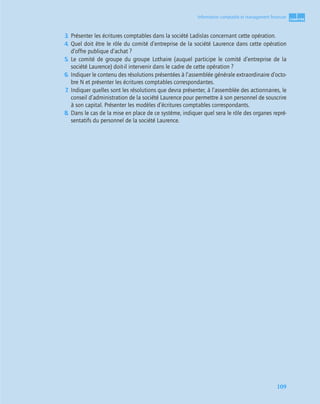 1
C
C
C
CH
H
H
HA
A
A
AP
P
P
PI
I
I
IT
T
T
TR
R
R
RE
E
E
E
109
Information comptable et management ﬁnancier
3. Présenter les écritures comptables dans la société Ladislas concernant cette opération.
4. Quel doit être le rôle du comité d’entreprise de la société Laurence dans cette opération
d’offre publique d’achat ?
5. Le comité de groupe du groupe Lothaire (auquel participe le comité d’entreprise de la
société Laurence) doit-il intervenir dans le cadre de cette opération ?
6. Indiquer le contenu des résolutions présentées à l’assemblée générale extraordinaire d’octo-
bre N et présenter les écritures comptables correspondantes.
7
. Indiquer quelles sont les résolutions que devra présenter, à l’assemblée des actionnaires, le
conseil d’administration de la société Laurence pour permettre à son personnel de souscrire
à son capital. Présenter les modèles d’écritures comptables correspondants.
8. Dans le cas de la mise en place de ce système, indiquer quel sera le rôle des organes repré-
sentatifs du personnel de la société Laurence.
 
