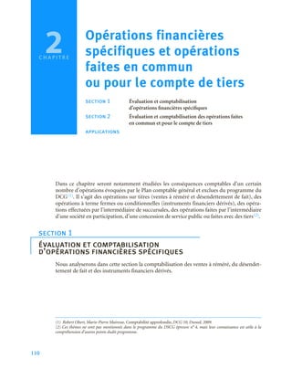 110
C H A P I T R E
Dans ce chapitre seront notamment étudiées les conséquences comptables d’un certain
nombre d’opérations évoquées par le Plan comptable général et exclues du programme du
DCG(1). Il s’agit des opérations sur titres (ventes à réméré et désendettement de fait), des
opérations à terme fermes ou conditionnelles (instruments financiers dérivés), des opéra-
tions effectuées par l’intermédiaire de succursales, des opérations faites par l’intermédiaire
d’une société en participation, d’une concession de service public ou faites avec des tiers(2).
Nous analyserons dans cette section la comptabilisation des ventes à réméré, du désendet-
tement de fait et des instruments financiers dérivés.
(1) Robert Obert, Marie-Pierre Mairesse, Comptabilité approfondie, DCG 10, Dunod, 2009.
section 1
évaluation et comptabilisation
d’opérations financières spécifiques
(2) Ces thèmes ne sont pas mentionnés dans le programme du DSCG épreuve n° 4, mais leur connaissance est utile à la
compréhension d’autres points dudit programme.
2 Opérations financières
spécifiques et opérations
faites en commun
ou pour le compte de tiers
section 1 Évaluation et comptabilisation
d’opérations financières spécifiques
section 2 Évaluation et comptabilisation des opérations faites
en commun et pour le compte de tiers
applications
 