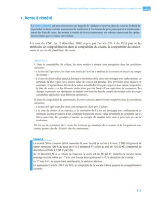 111
2
C
C
C
CH
H
H
HA
A
A
AP
P
P
PI
I
I
IT
T
T
TR
R
R
RE
E
E
E
Opérations ﬁnancières spéciﬁques et opérations faites en commun ou pour le compte de tiers
1. Vente à réméré
Un avis du CNC du 15 décembre 1989, repris par l’article 371-1 du PCG précise les
méthodes de comptabilisation dans la comptabilité du cédant, la comptabilité du cession-
naire et en cas de résolution de vente.
Article 371.1
I. Dans la comptabilité du cédant, les titres vendus à réméré sont enregistrés dans les conditions
suivantes :
– à la date de l’opération, les titres sont sortis de l’actif et le résultat de la cession est inscrit au compte
de résultat ;
– à la date de clôture d’un exercice, lorsque la résolution de la vente est envisagée avec suffisamment de
certitude, la plus-value ou la moins-value de cession est annulée. Une provision pour risques est
constatée s’il apparaît une décote de la valeur actuelle des titres par rapport à leur valeur comptable à
la date de sortie et si les éléments cédés n’ont pas fait l’objet d’une opération de couverture. Les
charges et produits sur opérations de réméré sont inscrits dans le compte de résultat selon les règles
comptables applicables aux différents opérateurs.
II. Dans la comptabilité du cessionnaire, les titres achetés à réméré sont enregistrés dans les conditions
suivantes :
– à la date de l’opération, les titres sont enregistrés à leur prix d’achat ;
– à la date de clôture d’un exercice, si la résolution de l’achat est envisagée avec suffisamment de
certitude, aucune provision n’est constituée lorsqu’une moins-value potentielle est constatée sur les
titres concernés. Les produits à inscrire au compte de résultat sont ceux à percevoir en cas de
résolution.
III. En cas de résolution de la vente, les écritures qui résultent de la cession et de l’acquisition sont
contre-passées chez le cédant et chez le cessionnaire.
EXEMPLE
La société Céline a vendu début novembre N, avec faculté de rachat à 6 mois, 5 000 obligations de
valeur nominale 100 € au taux de 6 % à échéance 1er juillet au prix de 104,40 €. L’indemnité de
résolution est ﬁxée à 1,50 € par titre.
Au 31 décembre N, à la clôture de l’exercice, le cours est de 101,60 € ; toutefois la société Céline
envisage tout de même au 1er mai, une hausse étant prévue en N+1, la résolution de la vente.
Le 1er mai N+1, les cours étant satisfaisants, la vente est résolue.
En appliquant l’article 371-1 du PCG, le comptable de la société Céline passera les enregistrements
suivants :
La vente à réméré est une convention par laquelle le vendeur se réserve, dans le contrat, le droit de
reprendre la chose vendue moyennant la restitution à l’acheteur du prix principal et le rembourse-
ment des frais de vente. Les ventes à réméré de titres représentent un volume important des opéra-
tions traitées par certaines entreprises.
 