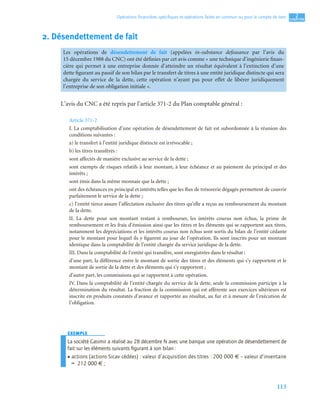 113
2
C
C
C
CH
H
H
HA
A
A
AP
P
P
PI
I
I
IT
T
T
TR
R
R
RE
E
E
E
Opérations ﬁnancières spéciﬁques et opérations faites en commun ou pour le compte de tiers
2. Désendettement de fait
L’avis du CNC a été repris par l’article 371-2 du Plan comptable général :
Article 371-2
I. La comptabilisation d’une opération de désendettement de fait est subordonnée à la réunion des
conditions suivantes :
a) le transfert à l’entité juridique distincte est irrévocable ;
b) les titres transférés :
sont affectés de manière exclusive au service de la dette ;
sont exempts de risques relatifs à leur montant, à leur échéance et au paiement du principal et des
intérêts ;
sont émis dans la même monnaie que la dette ;
ont des échéances en principal et intérêts telles que les flux de trésorerie dégagés permettent de couvrir
parfaitement le service de la dette ;
c) l’entité tierce assure l’affectation exclusive des titres qu’elle a reçus au remboursement du montant
de la dette.
II. La dette pour son montant restant à rembourser, les intérêts courus non échus, la prime de
remboursement et les frais d’émission ainsi que les titres et les éléments qui se rapportent aux titres,
notamment les dépréciations et les intérêts courus non échus sont sortis du bilan de l’entité cédante
pour le montant pour lequel ils y figurent au jour de l’opération. Ils sont inscrits pour un montant
identique dans la comptabilité de l’entité chargée du service juridique de la dette.
III. Dans la comptabilité de l’entité qui transfère, sont enregistrées dans le résultat :
d’une part, la différence entre le montant de sortie des titres et des éléments qui s’y rapportent et le
montant de sortie de la dette et des éléments qui s’y rapportent ;
d’autre part, les commissions qui se rapportent à cette opération.
IV. Dans la comptabilité de l’entité chargée du service de la dette, seule la commission participe à la
détermination du résultat. La fraction de la commission qui est afférente aux exercices ultérieurs est
inscrite en produits constatés d’avance et rapportée au résultat, au fur et à mesure de l’exécution de
l’obligation.
EXEMPLE
La société Casimir a réalisé au 28 décembre N avec une banque une opération de désendettement de
fait sur les éléments suivants ﬁgurant à son bilan :
• actions (actions Sicav cédées) : valeur d’acquisition des titres : 200 000 € – valeur d’inventaire
= 212 000 € ;
Les opérations de désendettement de fait (appelées in-substance defeasance par l’avis du
15 décembre 1988 du CNC) ont été définies par cet avis comme « une technique d’ingénierie finan-
cière qui permet à une entreprise donnée d’atteindre un résultat équivalent à l’extinction d’une
dette figurant au passif de son bilan par le transfert de titres à une entité juridique distincte qui sera
chargée du service de la dette, cette opération n’ayant pas pour effet de libérer juridiquement
l’entreprise de son obligation initiale ».
 