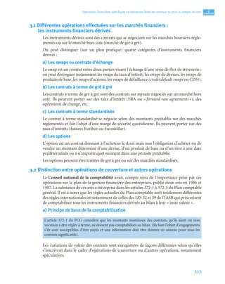 115
2
C
C
C
CH
H
H
HA
A
A
AP
P
P
PI
I
I
IT
T
T
TR
R
R
RE
E
E
E
Opérations ﬁnancières spéciﬁques et opérations faites en commun ou pour le compte de tiers
3.1 Différentes opérations effectuées sur les marchés financiers :
les instruments financiers dérivés
Les instruments dérivés sont des contrats qui se négocient sur les marchés boursiers régle-
mentés ou sur le marché hors cote (marché de gré à gré).
On peut distinguer (sur un plan pratique) quatre catégories d’instruments financiers
dérivés :
a) Les swaps ou contrats d’échange
Le swap est un contrat entre deux parties visant l’échange d’une série de flux de trésorerie :
on peut distinguer notamment les swaps de taux d’intérêt, les swaps de devises, les swaps de
produits de base, les swaps d’actions, les swaps de défaillance (credit default swaps ou CDS) ;
b) Les contrats à terme de gré à gré
Les contrats à terme de gré à gré sont des contrats sur mesure négociés sur un marché hors
cote. Ils peuvent porter sur des taux d’intérêt (FRA ou « forward rate agreements »), des
opérations de change, etc.
c) Les contrats à terme standardisés
Le contrat à terme standardisé se négocie selon des montants préétablis sur des marchés
réglementés et fait l’objet d’une marge de sécurité quotidienne. Ils peuvent porter sur des
taux d’intérêts (futures Euribor ou Eurodollar).
d) Les options
L’option est un contrat donnant à l’acheteur le droit mais non l’obligation d’acheter ou de
vendre un montant déterminé d’une devise, d’un produit de base ou d’un titre à une date
prédéterminée ou à n’importe quel moment dans une période préétablie.
Les options peuvent être traitées de gré à gré ou sur des marchés standardisés.
3.2 Distinction entre opérations de couverture et autres opérations
Le Conseil national de la comptabilité avait, compte tenu de l’importance prise par ces
opérations sur le plan de la gestion financière des entreprises, publié deux avis en 1986 et
1987. La substance de ces avis a été reprise dans les articles 372-1 à 372-3 du Plan comptable
général. Il est à noter que les règles actuelles du Plan comptable sont totalement différentes
des règles internationales et notamment de celles des IAS 32 et 39 de l’IASB qui préconisent
de comptabiliser tous les instruments financiers dérivés au bilan à leur « juste valeur ».
a) Principe de base de la comptabilisation
Les variations de valeur des contrats sont enregistrées de façons différentes selon qu’elles
s’inscrivent dans le cadre d’opérations de couverture ou d’autres opérations, notamment
spéculatives.
L’article 372-1 du PCG considère que les montants nominaux des contrats, qu’ils aient ou non
vocation à être réglés à terme, ne doivent pas comptabilisés au bilan. (Ils font l’objet d’engagements
s’ils sont susceptibles d’être payés et une information doit être donnée en annexe pour tous les
contrats significatifs).
 