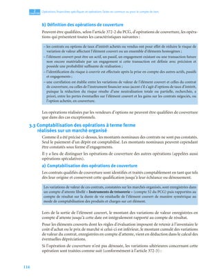 116
2
C
C
C
CH
H
H
HA
A
A
AP
P
P
PI
I
I
IT
T
T
TR
R
R
RE
E
E
E
Opérations ﬁnancières spéciﬁques et opérations faites en commun ou pour le compte de tiers
b) Définition des opérations de couverture
Peuvent être qualifiées, selon l’article 372-2 du PCG, d’opérations de couverture, les opéra-
tions qui présentent toutes les caractéristiques suivantes :
Les opérations réalisées par les vendeurs d’options ne peuvent être qualifiées de couverture
que dans des cas exceptionnels.
3.3 Comptabilisation des opérations à terme ferme
réalisées sur un marché organisé
Comme il a été précisé ci-dessus, les montants nominaux des contrats ne sont pas constatés.
Seul le paiement d’un dépôt est comptabilisé. Les montants nominaux peuvent cependant
être constatés sous forme d’engagements.
Il y a lieu de distinguer les opérations de couverture des autres opérations (appelées aussi
opérations spéculatives).
a) Comptabilisation des opérations de couverture
Les contrats qualifiés de couverture sont identifiés et traités comptablement en tant que tels
dès leur origine et conservent cette qualification jusqu’à leur échéance ou dénouement.
Lors de la sortie de l’élément couvert, le montant des variations de valeur enregistrées en
compte d’attente jusqu’à cette date est intégralement rapporté au compte de résultat.
Pour les éléments couverts dont les règles d’évaluation imposent de retenir à l’inventaire le
coût d’achat ou le prix de marché si celui-ci est inférieur, le montant cumulé des variations
de valeur du contrat, enregistrées en compte d’attente, vient en déduction dans le calcul des
éventuelles dépréciations.
Si l’opération de couverture n’est pas dénouée, les variations ultérieures concernant cette
opération sont traitées comme suit (conformément à l’article 372-3) :
– les contrats ou options de taux d’intérêt achetés ou vendus ont pour effet de réduire le risque de
variation de valeur affectant l’élément couvert ou un ensemble d’éléments homogènes ;
– l’élément couvert peut être un actif, un passif, un engagement existant ou une transaction future
non encore matérialisée par un engagement si cette transaction est définie avec précision et
possède une probabilité suffisante de réalisation ;
– l’identification du risque à couvrir est effectuée après la prise en compte des autres actifs, passifs
et engagements ;
– une corrélation est établie entre les variations de valeur de l’élément couvert et celles du contrat
de couverture, ou celles de l’instrument financier sous-jacent s’il s’agit d’options de taux d’intérêt,
puisque la réduction du risque résulte d’une neutralisation totale ou partielle, recherchée, a
priori, entre les pertes éventuelles sur l’élément couvert et les gains sur les contrats négociés, ou
l’option achetée, en couverture.
Les variations de valeur de ces contrats, constatées sur les marchés organisés, sont enregistrées dans
un compte d’attente libellé « Instruments de trésorerie » (compte 52 du PCG) puis rapportées au
compte de résultat sur la durée de vie résiduelle de l’élément couvert de manière symétrique au
mode de comptabilisation des produits et charges sur cet élément.
 