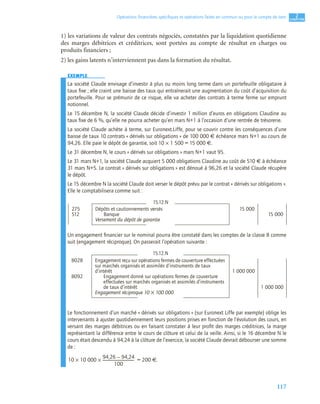117
2
C
C
C
CH
H
H
HA
A
A
AP
P
P
PI
I
I
IT
T
T
TR
R
R
RE
E
E
E
Opérations ﬁnancières spéciﬁques et opérations faites en commun ou pour le compte de tiers
1) les variations de valeur des contrats négociés, constatées par la liquidation quotidienne
des marges débitrices et créditrices, sont portées au compte de résultat en charges ou
produits financiers ;
2) les gains latents n’interviennent pas dans la formation du résultat.
EXEMPLE
La société Claude envisage d’investir à plus ou moins long terme dans un portefeuille obligataire à
taux ﬁxe ; elle craint une baisse des taux qui entraînerait une augmentation du coût d’acquisition du
portefeuille. Pour se prémunir de ce risque, elle va acheter des contrats à terme ferme sur emprunt
notionnel.
Le 15 décembre N, la société Claude décide d’investir 1 million d’euros en obligations Claudine au
taux ﬁxe de 6 %, qu’elle ne pourra acheter qu’en mars N+1 à l’occasion d’une rentrée de trésorerie.
La société Claude achète à terme, sur Euronext.Liffe, pour se couvrir contre les conséquences d’une
baisse de taux 10 contrats « dérivés sur obligations » de 100 000 € échéance mars N+1 au cours de
94,26. Elle paie le dépôt de garantie, soit 10 × 1 500 = 15 000 €.
Le 31 décembre N, le cours « dérivés sur obligations » mars N+1 vaut 95.
Le 31 mars N+1, la société Claude acquiert 5 000 obligations Claudine au coût de 510 € à échéance
31 mars N+5. Le contrat « dérivés sur obligations » est dénoué à 96,26 et la société Claude récupère
le dépôt.
Le 15 décembre N la société Claude doit verser le dépôt prévu par le contrat « dérivés sur obligations ».
Elle le comptabilisera comme suit :
Un engagement ﬁnancier sur le nominal pourra être constaté dans les comptes de la classe 8 comme
suit (engagement réciproque). On passerait l’opération suivante :
Le fonctionnement d’un marché « dérivés sur obligations » (sur Euronext Liffe par exemple) oblige les
intervenants à ajuster quotidiennement leurs positions prises en fonction de l’évolution des cours, en
versant des marges débitrices ou en faisant constater à leur proﬁt des marges créditrices, la marge
représentant la différence entre le cours de clôture et celui de la veille. Ainsi, si le 16 décembre N le
cours était descendu à 94,24 à la clôture de l’exercice, la société Claude devrait débourser une somme
de :
= 200 €.
15.12.N
275 Dépôts et cautionnements versés 15 000
512 Banque 15 000
Versement du dépôt de garantie
15.12.N
8028 Engagement reçu sur opérations fermes de couverture effectuées
sur marchés organisés et assimilés d’instruments de taux
d’intérêt 1 000 000
8092 Engagement donné sur opérations fermes de couverture
effectuées sur marchés organisés et assimilés d’instruments
de taux d’intérêt 1 000 000
Engagement réciproque 10 × 100 000
10 10 000
94,26 94,24
–
100
---------------------------------
-
×
×
 