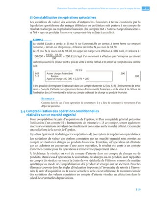 119
2
C
C
C
CH
H
H
HA
A
A
AP
P
P
PI
I
I
IT
T
T
TR
R
R
RE
E
E
E
Opérations ﬁnancières spéciﬁques et opérations faites en commun ou pour le compte de tiers
b) Comptabilisation des opérations spéculatives
Les variations de valeur des contrats d’instruments financiers à terme constatées par la
liquidation quotidienne des marges débitrices ou créditrices soit portées à un compte de
résultat en charges ou en produits financiers (les comptes 668 « Autres charges financières »
et 768 « Autres produits financiers » pourront être utilisés à cet effet).
EXEMPLE
La société Claude a vendu le 25 mai N sur Euronext.Liffe un contrat à terme ferme sur emprunt
notionnel, « dérivés sur obligations », échéance décembre N, au cours de 94,70.
Le 26 mai N, le cours est de 94,90. Un appel de marge sera effectué à cette date, il s’élèvera à :
= 200 € (il s’agit d’un versement à effectuer par l’entreprise qui devrait
racheter plus cher le produit dont le prix de vente à terme est ﬁxé à 94,70) et se comptabilisera comme
suit :
Il est possible d’enregistrer l’opération dans un compte d’attente 52 (ou 478) « Instruments de tréso-
rerie – Compte d’attente sur opérations fermes d’instruments ﬁnanciers » et de virer à la clôture de
l’opération (ou à l’inventaire) le solde au compte adéquat de charge ou produit ﬁnancier.
REMARQUE
Comme dans le cas d’une opération de couverture, il y a lieu de constater le versement d’un
dépôt de garantie.
3.4 Comptabilisation des opérations conditionnelles
réalisées sur un marché organisé
Pour comptabiliser le prix d’acquisition de l’option, le Plan comptable général préconise
l’utilisation d’un compte 52 « Instruments de trésorerie ». À ce compte, seront également
inscrites les variations de valeur éventuellement constatées sur le marché officiel. Ce compte
sera soldé lors de la sortie de l’option.
Il y a lieu également de distinguer les opérations de couverture des opérations spéculatives.
Les variations de valeur des options constatées sur un marché organisé sont portées au
compte de résultat en charges ou produits financiers. Toutefois, si l’opération est effectuée
par un acheteur en couverture d’une autre opération, le résultat est porté à un compte
d’attente (comme pour les opérations à terme ferme proprement dites).
À l’échéance, le résultat est viré du compte d’attente dans un compte de charges ou de
produits. Dans le cas d’opérations de couverture, ces charges ou ces produits sont rapportés
au compte de résultat sur toute la durée de vie résiduelle de l’élément couvert de matière
symétrique au mode de comptabilisation des produits et charges sur cet élément. Pour les
éléments couverts dont les règles d’évaluation imposent à l’inventaire de retenir à l’inven-
taire le coût d’acquisition ou la valeur actuelle si celle-ci est inférieure, le montant cumulé
des variations des valeurs constatées en compte d’attente viendra en déduction dans le
calcul des éventuelles dépréciations.
26.5.N
668 Autres charges ﬁnancières 200
512 Banque 200
Appel de marge 100 000 × 0,20 % = 200
100 000
94,90 94,70
–
100
---------------------------------
-
×
 