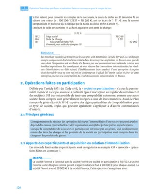 126
2
C
C
C
CH
H
H
HA
A
A
AP
P
P
PI
I
I
IT
T
T
TR
R
R
RE
E
E
E
Opérations ﬁnancières spéciﬁques et opérations faites en commun ou pour le compte de tiers
Si l’on retient, pour convertir les comptes de la succursale, le cours du dollar au 31 décembre N, on
obtient une valeur de : 100 500/1,2837 = 78 289 €, soit un écart de 1 711 € avec la somme
comptabilisée en euros (ce qui s’explique par la baisse du dollar en ﬁn d’année N).
L’écriture de solde des comptes 18 va faire apparaître une perte de change :
REMARQUE
Les bénéfices passibles de l’impôt sur les sociétés sont déterminés (article 209 du CGI) en tenant
compte uniquement des bénéfices réalisés dans les entreprises exploitées en France ainsi que de
ceux dont l’imposition est attribuée à la France par une convention internationale relative aux
doubles impositions. Par conséquent, et sous réserve des conventions internationales, les résul-
tats (bénéficiaires ou déficitaires) d’établissements (succursales) d’une entreprise française
situés hors de France ne sont pas pris en compte pour le calcul de l’impôt sur les sociétés de cette
entreprise, même si la comptabilité de ces établissements est centralisée en France.
2. Opérations faites en participation
Définie par l’article 1871 du Code civil, la « société en participation » n’a pas la person-
nalité morale et n’est pas soumise à publicité (pas d’inscription au registre du commerce et
des sociétés). S’il leur est possible de tenir une comptabilité autonome, comme une autre
société, leurs comptes sont généralement intégrés à ceux de leurs membres. Aussi, le Plan
comptable général (article 391-1) a prévu des règles particulières de comptabilisation pour
ce type de société, règles qui peuvent également s’appliquer à d’autres communautés
d’intérêt.
2.1 Principes généraux
2.2 Apports des coparticipants et acquisition ou création d’immobilisation
Les mises de fonds entre coparticipants sont enregistrées au compte 458 « Associés – opéra-
tions faites en commun ».
EXEMPLE
La société Florence a constitué avec la société Florent une société en participation à 50/50. La société
Florence a été désignée comme gérant. L’apport initial est ﬁxé à 20 000 € pour chaque associé. La
société Florent a versé 20 000 € à la société Florence. Cette opération s’enregistrera ainsi :
31.12.N
1812 Siège social 78 289
666 Perte de change 1 711
1811 Succursale de New York 80 000
Virement pour solde des comptes 18
L’enregistrement du résultat des opérations faites par l’intermédiaire d’une société en participation
dépend des clauses contractuelles et de l’organisation comptable prévue par les coparticipants.
Lorsque la comptabilité de la société en participation est tenue par un gérant, seul juridiquement
connu des tiers, les charges et les produits de la société en participation sont compris dans les
charges et les produits du gérant.
 