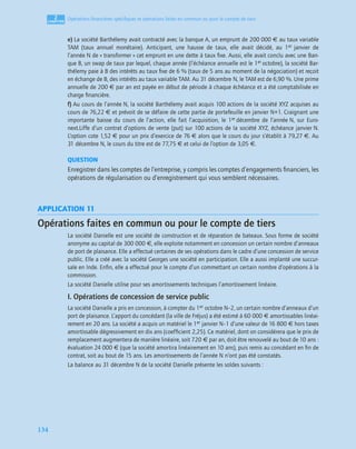 2
C
C
C
CH
H
H
HA
A
A
AP
P
P
PI
I
I
IT
T
T
TR
R
R
RE
E
E
E
134
Opérations ﬁnancières spéciﬁques et opérations faites en commun ou pour le compte de tiers
e) La société Barthélemy avait contracté avec la banque A, un emprunt de 200 000 € au taux variable
TAM (taux annuel monétaire). Anticipant, une hausse de taux, elle avait décidé, au 1er janvier de
l’année N de « transformer » cet emprunt en une dette à taux ﬁxe. Aussi, elle avait conclu avec une Ban-
que B, un swap de taux par lequel, chaque année (l’échéance annuelle est le 1er octobre), la société Bar-
thélemy paie à B des intérêts au taux ﬁxe de 6 % (taux de 5 ans au moment de la négociation) et reçoit
en échange de B, des intérêts au taux variable TAM. Au 31 décembre N, le TAM est de 6,90 %. Une prime
annuelle de 200 € par an est payée en début de période à chaque échéance et a été comptabilisée en
charge ﬁnancière.
f) Au cours de l’année N, la société Barthélemy avait acquis 100 actions de la société XYZ acquises au
cours de 76,22 € et prévoit de se défaire de cette partie de portefeuille en janvier N+1. Craignant une
importante baisse du cours de l’action, elle fait l’acquisition, le 1er décembre de l’année N, sur Euro-
next.Liffe d’un contrat d’options de vente (put) sur 100 actions de la société XYZ, échéance janvier N.
L’option cote 1,52 € pour un prix d’exercice de 76 € alors que le cours du jour s’établit à 79,27 €. Au
31 décembre N, le cours du titre est de 77,75 € et celui de l’option de 3,05 €.
QUESTION
Enregistrer dans les comptes de l’entreprise, y compris les comptes d’engagements ﬁnanciers, les
opérations de régularisation ou d’enregistrement qui vous semblent nécessaires.
APPLICATION 11
Opérations faites en commun ou pour le compte de tiers
La société Danielle est une société de construction et de réparation de bateaux. Sous forme de société
anonyme au capital de 300 000 €, elle exploite notamment en concession un certain nombre d’anneaux
de port de plaisance. Elle a effectué certaines de ses opérations dans le cadre d’une concession de service
public. Elle a créé avec la société Georges une société en participation. Elle a aussi implanté une succur-
sale en Inde. Enﬁn, elle a effectué pour le compte d’un commettant un certain nombre d’opérations à la
commission.
La société Danielle utilise pour ses amortissements techniques l’amortissement linéaire.
I. Opérations de concession de service public
La société Danielle a pris en concession, à compter du 1er octobre N–2, un certain nombre d’anneaux d’un
port de plaisance. L’apport du concédant (la ville de Fréjus) a été estimé à 60 000 € amortissables linéai-
rement en 20 ans. La société a acquis un matériel le 1er janvier N–1 d’une valeur de 16 800 € hors taxes
amortissable dégressivement en dix ans (coefﬁcient 2,25). Ce matériel, dont on considérera que le prix de
remplacement augmentera de manière linéaire, soit 720 € par an, doit être renouvelé au bout de 10 ans :
évaluation 24 000 € (que la société amortira linéairement en 10 ans), puis remis au concédant en ﬁn de
contrat, soit au bout de 15 ans. Les amortissements de l’année N n’ont pas été constatés.
La balance au 31 décembre N de la société Danielle présente les soldes suivants :
 