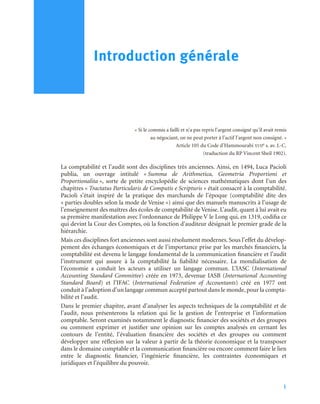 1
« Si le commis a failli et n’a pas repris l’argent consigné qu’il avait remis
au négociant, on ne peut porter à l’actif l’argent non consigné. »
Article 105 du Code d’Hammourabi XVIIe s. av. J.-C.
(traduction du RP Vincent Sheil 1902).
La comptabilité et l’audit sont des disciplines très anciennes. Ainsi, en 1494, Luca Pacioli
publia, un ouvrage intitulé « Summa de Arithmetica, Geometria Proportioni et
Proportionalita », sorte de petite encyclopédie de sciences mathématiques dont l’un des
chapitres « Tractatus Particularis de Computis e Scripturis » était consacré à la comptabilité.
Pacioli s’était inspiré de la pratique des marchands de l’époque (comptabilité dite des
« parties doubles selon la mode de Venise ») ainsi que des manuels manuscrits à l’usage de
l’enseignement des maîtres des écoles de comptabilité de Venise. L’audit, quant à lui avait eu
sa première manifestation avec l’ordonnance de Philippe V le Long qui, en 1319, codifia ce
qui devint la Cour des Comptes, où la fonction d’auditeur désignait le premier grade de la
hiérarchie.
Mais ces disciplines fort anciennes sont aussi résolument modernes. Sous l’effet du dévelop-
pement des échanges économiques et de l’importance prise par les marchés financiers, la
comptabilité est devenu le langage fondamental de la communication financière et l’audit
l’instrument qui assure à la comptabilité la fiabilité nécessaire. La mondialisation de
l’économie a conduit les acteurs a utiliser un langage commun. L’IASC (International
Accounting Standard Committee) créée en 1973, devenue IASB (International Accounting
Standard Board) et l’IFAC (International Federation of Accountants) créé en 1977 ont
conduit à l’adoption d’un langage commun accepté partout dans le monde, pour la compta-
bilité et l’audit.
Dans le premier chapitre, avant d’analyser les aspects techniques de la comptabilité et de
l’audit, nous présenterons la relation qui lie la gestion de l’entreprise et l’information
comptable. Seront examinés notamment le diagnostic financier des sociétés et des groupes
ou comment exprimer et justifier une opinion sur les comptes analysés en cernant les
contours de l’entité, l’évaluation financière des sociétés et des groupes ou comment
développer une réflexion sur la valeur à partir de la théorie économique et la transposer
dans le domaine comptable et la communication financière ou encore comment faire le lien
entre le diagnostic financier, l’ingénierie financière, les contraintes économiques et
juridiques et l’équilibre du pouvoir.
Introduction générale
 