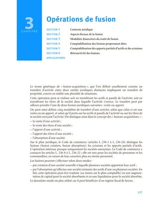 137
C H A P I T R E
Le terme générique de « fusion-acquisition », que l’on définit usuellement comme un
transfert d’activité entre deux entités juridiques distinctes impliquant un transfert de
propriété, couvre en réalité une pluralité de situations.
Cette opération peut se réaliser soit en transférant les actifs et passifs de l’activité, soit en
transférant les titres de la société dans laquelle l’activité s’exerce. Le transfert peut par
ailleurs prendre l’une de deux formes juridiques suivantes : vente ou apport.
On peut ainsi définir cinq modalités de transfert d’une activité, selon que celui-ci est une
vente ou un apport, et selon qu’il porte sur les actifs et passifs de l’activité ou sur les titres de
la société exerçant l’activité. On distingue ainsi dans le concept des « fusions-acquisitions » :
– la vente d’une activité ;
– la vente des titres d’une société ;
– l’apport d’une activité ;
– l’apport des titres d’une société ;
– l’absorption d’une société.
Sur le plan juridique, le Code de commerce (articles L. 236-1 à L. 236-24) distingue les
fusions (fusion création, fusion absorption), les scissions et les apports partiels d’actifs.
L’opération intéresse presque uniquement les sociétés anonymes. Le Code de commerce y
consacre les articles L. 236-8 à L. 236-22 ; elle est rare pour les sociétés de personnes et les
commandites, en raison de leur caractère plus ou moins personnel.
Les fusions peuvent s’effectuer selon deux modes :
– par création d’une société nouvelle à laquelle plusieurs sociétés apportent leur actif ;
– par l’absorption qu’effectue une société existante des actifs d’une ou plusieurs sociétés. En
fait, cette opération peut être traduite (au moins sur le plan comptable) en une augmen-
tation de capital pour la société absorbante et en une liquidation pour la société absorbée.
Le deuxième mode est plus utilisé car il peut bénéficier d’un régime fiscal de faveur.
3 Opérations de fusion
section 1 Contexte juridique
section 2 Aspects fiscaux de la fusion
section 3 Modalités financières du traité de fusion
section 4 Comptabilisation des fusions proprement dites
section 5 Comptabilisation des apports partiels d’actifs et des scissions
section 6 Rétroactivité des fusions
applications
 