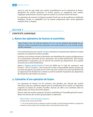 138
3
C
C
C
CH
H
H
HA
A
A
AP
P
P
PI
I
I
IT
T
T
TR
R
R
RE
E
E
E
Opérations de fusion
Aussi, la suite de cette étude sera centrée essentiellement sur les opérations de fusion-
absorption des sociétés anonymes. Le lecteur pourra, en transposant cette analyse,
l’appliquer parfaitement à d’autres types de sociétés ou à d’autres formes de fusion.
Les opérations de scissions et d’apports partiels d’actif, qui ont de nombreuses similitudes
juridiques, fiscales et comptables avec les fusions proprement dites seront également
analysées dans ce chapitre.
1. Nature des opérations de fusions et assimilées
Une société peut aussi, par voie de scission, transmettre son patrimoine à plusieurs sociétés
existantes ou à plusieurs sociétés nouvelles.
La fusion ou la scission entraîne la dissolution sans liquidation des sociétés qui disparaissent
et la transmission universelle de leur patrimoine aux sociétés bénéficiaires. Elle entraîne
simultanément l’acquisition, par les associés des sociétés qui disparaissent, de la qualité
d’associés des sociétés bénéficiaires.
Quant à l’apport partiel d’actif, il n’est pas défini par le Code de commerce, mais
l’article L. 236-22 (l’article L. 236-24 pour les sociétés à responsabilité limitée) précise que
la société qui apporte une partie de son actif à une autre société et la société qui bénéficie de
cet apport peuvent décider d’un commun accord de soumettre l’opération aux dispositions
des articles du code relatifs à la scission.
2. Calendrier d’une opération de fusion
Les opérations de fusions (ou de scissions) sont décidées, par chacune des sociétés
intéressées, dans les conditions requises pour la modification de ses statuts. Si l’opération
comporte la création de sociétés nouvelles, chacune de celles-ci est constituée selon les
règles propres à la forme de société adoptée.
Dans le cadre des sociétés anonymes, la fusion est décidée par l’assemblée générale extraor-
dinaire de chacune des sociétés qui participent à l’opération.
Selon l’article L. 236-4 du Code de commerce :
La fusion ou la scission prend effet :
« 1. En cas de création d’une ou plusieurs sociétés nouvelles, à la date d’immatriculation, au registre du
commerce et des sociétés, de la nouvelle société ou de la dernière d’entre elles ;
section 1
contexte juridique
Selon l’article L. 236-1 du Code de commerce, la fusion est une opération dans laquelle une ou
plusieurs sociétés transmettent leur patrimoine à une société existante ou à une nouvelle société
qu’elles constituent.
 