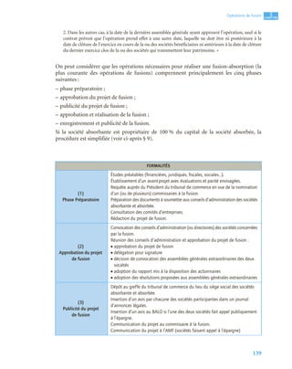 139
3
C
C
C
CH
H
H
HA
A
A
AP
P
P
PI
I
I
IT
T
T
TR
R
R
RE
E
E
E
Opérations de fusion
2. Dans les autres cas, à la date de la dernière assemblée générale ayant approuvé l’opération, sauf si le
contrat prévoit que l’opération prend effet à une autre date, laquelle ne doit être ni postérieure à la
date de clôture de l’exercice en cours de la ou des sociétés bénéficiaires ni antérieure à la date de clôture
du dernier exercice clos de la ou des sociétés qui transmettent leur patrimoine. »
On peut considérer que les opérations nécessaires pour réaliser une fusion-absorption (la
plus courante des opérations de fusions) comprennent principalement les cinq phases
suivantes :
– phase préparatoire ;
– approbation du projet de fusion ;
– publicité du projet de fusion ;
– approbation et réalisation de la fusion ;
– enregistrement et publicité de la fusion.
Si la société absorbante est propriétaire de 100 % du capital de la société absorbée, la
procédure est simplifiée (voir ci-après § 9).
FORMALITÉS
(1)
Phase Préparatoire
Études préalables (ﬁnancières, juridiques, ﬁscales, sociales…).
Établissement d’un avant-projet avec évaluations et parité envisagées.
Requête auprès du Président du tribunal de commerce en vue de la nomination
d’un (ou de plusieurs) commissaires à la fusion.
Préparation des documents à soumettre aux conseils d’administration des sociétés
absorbante et absorbée.
Consultation des comités d’entreprises.
Rédaction du projet de fusion.
(2)
Approbation du projet
de fusion
Convocation des conseils d’administration (ou directoires) des sociétés concernées
par la fusion.
Réunion des conseils d’administration et approbation du projet de fusion :
• approbation du projet de fusion
• délégation pour signature
• décision de convocation des assemblées générales extraordinaires des deux
sociétés
• adoption du rapport mis à la disposition des actionnaires
• adoption des résolutions proposées aux assemblées générales extraordinaires
(3)
Publicité du projet
de fusion
Dépôt au greffe du tribunal de commerce du lieu du siège social des sociétés
absorbante et absorbée.
Insertion d’un avis par chacune des sociétés participantes dans un journal
d’annonces légales.
Insertion d’un avis au BALO si l’une des deux sociétés fait appel publiquement
à l’épargne.
Communication du projet au commissaire à la fusion.
Communication du projet à l’AMF (sociétés faisant appel à l’épargne)
 