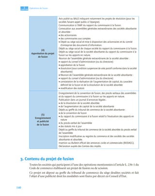 140
3
C
C
C
CH
H
H
HA
A
A
AP
P
P
PI
I
I
IT
T
T
TR
R
R
RE
E
E
E
Opérations de fusion
3. Contenu du projet de fusion
Toutes les sociétés qui participent à l’une des opérations mentionnées à l’article L. 236-1 du
Code de commerce établissent un projet de fusion ou de scission.
Ce projet est déposé au greffe du tribunal de commerce du siège desdites sociétés et fait
l’objet d’une publicité dont les modalités sont fixées par décret en Conseil d’État.
(4)
Approbation du projet
de fusion
Avis publié au BALO indiquant notamment les projets de résolution (pour les
sociétés faisant appel public à l’épargne).
Communication à l’AMF du rapport du commissaire à la fusion.
Convocation aux assemblées générales extraordinaires des sociétés absorbante
et absorbée :
• des actionnaires
• des commissaires aux comptes
• Dépôt au siège social et mise à disposition des actionnaires et du comité
d’entreprise des documents d’information.
Dépôt au siège social de chaque société du rapport du commissaire à la fusion.
Dépôt au siège social de la société absorbante du rapport du commissaire à la
fusion sur les apports en nature.
Réunion de l’assemblée générale extraordinaire de la société absorbée :
• rapport du conseil d’administration (ou du directoire)
• approbation de la fusion
• dissolution (sous condition suspensive de vote positif conforme dans la société
absorbante)
• Réunion de l’assemblée générale extraordinaire de la société absorbante :
• rapport du conseil d’administration (ou du directoire)
• constatation de la réalisation de l’augmentation de capital, du caractère
déﬁnitif de la fusion et de la dissolution de la société absorbée
• modiﬁcation des statuts
(5)
Enregistrement
et publicité
de la fusion
Enregistrement de la convention de fusion, des procès verbaux des assemblées
et du rapport du commissaire à la fusion sur les apports en nature.
Publication dans un journal d’annonces légales :
• de la dissolution de la société absorbée
• de l’augmentation de capital de la société absorbante
Dépôt au greffe du tribunal de commerce de la société absorbante :
• de la convention de fusion
• du rapport du commissaire à la fusion relatif à l’évaluation des apports en
nature
• du procès--verbal de l’assemblée
• des statuts mis à jour
Dépôt au greffe du tribunal de commerce de la société absorbée du procès verbal
de l’assemblée
Inscription modiﬁcative au registre du commerce et des sociétés des sociétés
absorbante et absorbée.
Insertion au Bulletin ofﬁciel des annonces civiles et commerciales (BODACC).
Déclaration auprès des Centres des impôts.
 