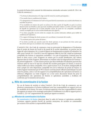 141
3
C
C
C
CH
H
H
HA
A
A
AP
P
P
PI
I
I
IT
T
T
TR
R
R
RE
E
E
E
Opérations de fusion
Le projet de fusion doit contenir les informations minimales suivantes (article R. 236-1 du
Code de commerce) :
1° La forme, la dénomination et le siège social de toutes les sociétés participantes ;
2° Les motifs, buts et conditions de la fusion ;
3° La désignation et l’évaluation de l’actif et du passif dont la transmission aux sociétés absorbantes ou
nouvelles est prévue ;
4° Les modalités de remises des parts ou actions et la date à partir de laquelle ces parts ou actions
donnent droit aux bénéfices, ainsi que toute modalité particulière relative à ce droit, et la date à partir
de laquelle les opérations de la société absorbée seront, du point de vue comptable, considérées
comme accomplies par la ou les sociétés bénéficiaires des apports ;
5° Les dates auxquelles ont été arrêtés les comptes des sociétés intéressées utilisées pour établir les
conditions de l’opération ;
6° Le rapport d’échange des droits sociaux et, le cas échéant ; le montant de la soulte ;
7° Le montant prévu de la prime de fusion ;
8° Les droits accordés aux associés ayant des droits spéciaux et aux porteurs de titres autres que
des actions ainsi que, le cas échéant, tous avantages particuliers.
L’article R. 236-1 du Code de commerce, tout en prévoyant la désignation et l’évaluation
dans le projet de fusion de l’actif et du passif de la société absorbante, ne précise pas les
règles de cette évaluation. Or, ce traité d’apport est fondamental en matière d’évaluation. En
effet, pour l’article 321-2 du PCG (issu du règlement 2004-01 du CRC relatif au traitement
comptable des fusions et opérations assimilées) « le coût d’acquisition s’entend pour les
biens et titres reçus à titre d’apports en nature par la société bénéficiaire, des valeurs
figurant dans le traité d’apport, déterminées et évaluées selon les dispositions de l’annexe 1
du présent règlement. » (Cette annexe précise que deux méthodes d’évaluation peuvent être
retenues selon le sens et le type de contrôle des sociétés participant à la fusion, à savoir la
valeur réelle ou la valeur comptable, voir ci-après section 3 § 4). Il est donc indispensable de
tenir compte de cette disposition comptable lors de la rédaction du projet de fusion. Le
traité d’apport mentionné par le PCG étant le seul document officiel matérialisant l’accord
entre les parties, celui-ci sert de support à la comptabilisation des opérations de fusion. La
référence obligatoire au traité d’apport ou à tout autre document faisant foi pour la
comptabilisation des opérations de fusions et opérations assimilées a d’ailleurs été
confirmée par le ministère de la justice.
4. Rôle du commissaire à la fusion
En cas de fusion de sociétés et selon l’article L. 236-10 du Code de commerce, un ou
plusieurs commissaires à la fusion établissent sous leur responsabilité un rapport écrit sur
les modalités de la fusion. En outre, ils doivent apprécier sous leur responsabilité la valeur
des apports en nature et les avantages particuliers et établissent à cet effet le rapport prévu à
l’article L. 225-147 (augmentation de capital par apport en nature).
4.1 Mission de commissaire à la fusion
Le commissaire à la fusion intervient dans le cadre de fusions et opérations assimilées
(scissions, apports partiels d’actif) de sociétés anonymes, de sociétés en commandite
par actions et de sociétés à responsabilité limitée.
 