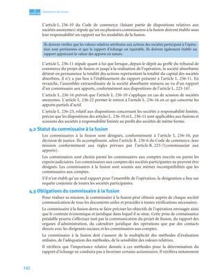 142
3
C
C
C
CH
H
H
HA
A
A
AP
P
P
PI
I
I
IT
T
T
TR
R
R
RE
E
E
E
Opérations de fusion
L’article L. 236-10 du Code de commerce (faisant partie de dispositions relatives aux
sociétés anonymes) stipule qu’un ou plusieurs commissaires à la fusion doivent établir sous
leur responsabilité un rapport sur les modalités de la fusion.
L’article L. 236-11 stipule quant à lui que lorsque, depuis le dépôt au greffe du tribunal de
commerce du projet de fusion et jusqu’à la réalisation de l’opération, la société absorbante
détient en permanence la totalité des actions représentant la totalité du capital des sociétés
absorbées, il n’y a pas lieu à l’établissement du rapport présenté à l’article L. 236-11. En
revanche, l’assemblée extraordinaire de la société absorbante statuera au vu d’un rapport
d’un commissaire aux apports, conformément aux dispositions de l’article L. 225-147.
L’article L. 236-16 prévoit que l’article L. 236-10 s’applique en cas de scission de sociétés
anonymes. L’article L. 236-22 permet le renvoi à l’article L. 236-16 en ce qui concerne les
apports partiels d’actif.
L’article L. 236-23, relatif aux dispositions concernant les sociétés à responsabilité limitée,
précise que les dispositions des articles L. 236-10 et L. 236-11 sont applicables aux fusions et
scissions des sociétés à responsabilité limitée au profit des sociétés de même forme.
4.2 Statut du commissaire à la fusion
Les commissaires à la fusion sont désignés, conformément à l’article L. 236-10, par
décision de justice. Ils accomplissent, selon l’article R. 236-6 du Code de commerce, leur
mission conformément aux règles prévues par l’article R. 225-7(commissariat aux
apports).
Les commissaires sont choisis parmi les commissaires aux comptes inscrits ou parmi les
experts judiciaires. Les commissaires aux comptes des sociétés participantes ne peuvent être
désignés. Les commissaires à la fusion sont soumis aux mêmes incompatibilités que les
commissaires aux comptes.
S’il n’est établi qu’un seul rapport pour l’ensemble de l’opération, la désignation a lieu sur
requête conjointe de toutes les sociétés participantes.
4.3 Obligations du commissaire à la fusion
Pour réaliser sa mission, le commissaire à la fusion peut obtenir auprès de chaque société
communication de tous les documents utiles et procéder à toutes vérifications nécessaires.
Le commissaire à la fusion devra se faire préciser les objectifs de l’opération envisagée ainsi
que le contexte économique et juridique dans lequel il se situe. Cette prise de connaissance
préalable pourra s’effectuer tant par la communication du projet de fusion, du rapport des
organes d’administration, du calendrier juridique des opérations que par des contacts
directs avec les dirigeants sociaux et les commissaires aux comptes.
Le commissaire à la fusion doit s’assurer de la multiplicité des méthodes d’évaluation
utilisées, de l’adéquation des méthodes, de la sensibilité des valeurs relatives.
Il vérifiera que l’importance relative donnée à ces méthodes pour la détermination du
rapport d’échange ne conduira pas à favoriser certains actionnaires. Il vérifiera notamment
Ils doivent vérifier que les valeurs relatives attribuées aux actions des sociétés participant à l’opéra-
tion sont pertinentes et que le rapport d’échange est équitable. Ils doivent également établir un
rapport appréciant la valeur des apports en nature.
 