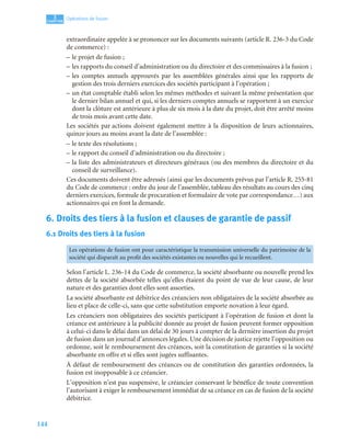 144
3
C
C
C
CH
H
H
HA
A
A
AP
P
P
PI
I
I
IT
T
T
TR
R
R
RE
E
E
E
Opérations de fusion
extraordinaire appelée à se prononcer sur les documents suivants (article R. 236-3 du Code
de commerce) :
– le projet de fusion ;
– les rapports du conseil d’administration ou du directoire et des commissaires à la fusion ;
– les comptes annuels approuvés par les assemblées générales ainsi que les rapports de
gestion des trois derniers exercices des sociétés participant à l’opération ;
– un état comptable établi selon les mêmes méthodes et suivant la même présentation que
le dernier bilan annuel et qui, si les derniers comptes annuels se rapportent à un exercice
dont la clôture est antérieure à plus de six mois à la date du projet, doit être arrêté moins
de trois mois avant cette date.
Les sociétés par actions doivent également mettre à la disposition de leurs actionnaires,
quinze jours au moins avant la date de l’assemblée :
– le texte des résolutions ;
– le rapport du conseil d’administration ou du directoire ;
– la liste des administrateurs et directeurs généraux (ou des membres du directoire et du
conseil de surveillance).
Ces documents doivent être adressés (ainsi que les documents prévus par l’article R. 255-81
du Code de commerce : ordre du jour de l’assemblée, tableau des résultats au cours des cinq
derniers exercices, formule de procuration et formulaire de vote par correspondance…) aux
actionnaires qui en font la demande.
6. Droits des tiers à la fusion et clauses de garantie de passif
6.1 Droits des tiers à la fusion
Selon l’article L. 236-14 du Code de commerce, la société absorbante ou nouvelle prend les
dettes de la société absorbée telles qu’elles étaient du point de vue de leur cause, de leur
nature et des garanties dont elles sont assorties.
La société absorbante est débitrice des créanciers non obligataires de la société absorbée au
lieu et place de celle-ci, sans que cette substitution emporte novation à leur égard.
Les créanciers non obligataires des sociétés participant à l’opération de fusion et dont la
créance est antérieure à la publicité donnée au projet de fusion peuvent former opposition
à celui-ci dans le délai dans un délai de 30 jours à compter de la dernière insertion du projet
de fusion dans un journal d’annonces légales. Une décision de justice rejette l’opposition ou
ordonne, soit le remboursement des créances, soit la constitution de garanties si la société
absorbante en offre et si elles sont jugées suffisantes.
À défaut de remboursement des créances ou de constitution des garanties ordonnées, la
fusion est inopposable à ce créancier.
L’opposition n’est pas suspensive, le créancier conservant le bénéfice de toute convention
l’autorisant à exiger le remboursement immédiat de sa créance en cas de fusion de la société
débitrice.
Les opérations de fusion ont pour caractéristique la transmission universelle du patrimoine de la
société qui disparaît au profit des sociétés existantes ou nouvelles qui le recueillent.
 