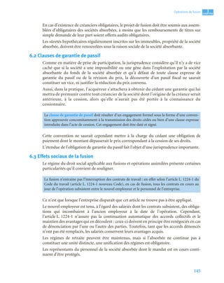 145
3
C
C
C
CH
H
H
HA
A
A
AP
P
P
PI
I
I
IT
T
T
TR
R
R
RE
E
E
E
Opérations de fusion
En cas d’existence de créanciers obligataires, le projet de fusion doit être soumis aux assem-
blées d’obligataires des sociétés absorbées, à moins que les remboursements de titres sur
simple demande de leur part soient offerts audits obligataires.
Les sûretés hypothécaires régulièrement inscrites sur les immeubles, propriété de la société
absorbée, doivent être renouvelées sous la raison sociale de la société absorbante.
6.2 Clauses de garantie de passif
Comme en matière de prise de participation, la jurisprudence considère qu’il n’y a de vice
caché que si la société a une impossibilité ou une gêne dans l’exploitation par la société
absorbante du fonds de la société absorbée et qu’à défaut de toute clause expresse de
garantie du passif ou de la révision du prix, la découverte d’un passif fiscal ne saurait
constituer un vice, ni justifier la réduction du prix convenu.
Aussi, dans la pratique, l’acquéreur s’attachera à obtenir du cédant une garantie qui lui
mettra de prémunir contre tout créancier de la société dont l’origine de la créance serait
antérieure, à la cession, alors qu’elle n’aurait pas été portée à la connaissance du
cessionnaire.
Cette convention ne saurait cependant mettre à la charge du cédant une obligation de
paiement dont le montant dépasserait le prix correspondant à la cession de ses droits.
L’étendue de l’obligation de garantie du passif fait l’objet d’une jurisprudence importante.
6.3 Effets sociaux de la fusion
Le régime du droit social applicable aux fusions et opérations assimilées présente certaines
particularités qu’il convient de souligner.
Ce n’est que lorsque l’entreprise disparaît que cet article ne trouve pas à être appliqué.
Le nouvel employeur est tenu, à l’égard des salariés dont les contrats subsistent, des obliga-
tions qui incombaient à l’ancien employeur à la date de l’opération. Cependant,
l’article L. 1224-1 n’assure pas la continuation automatique des accords collectifs et le
maintien des avantages qui en découlent : ceux-ci doivent en principe être renégociés en cas
de dénonciation par l’une ou l’autre des parties. Toutefois, tant que les accords dénoncés
n’ont pas été remplacés, les salariés conservent leurs avantages acquis.
Les régimes de retraite peuvent être maintenus, mais si l’absorbée ne continue pas à
constituer une unité distincte, une unification des régimes est obligatoire.
Les représentants du personnel de la société absorbée dont le mandat est en cours conti-
nuent d’être protégés.
La clause de garantie de passif doit résulter d’un engagement formel sous la forme d’une conven-
tion approuvée concomitamment à la transmission des droits cédés ou bien d’une clause expresse
introduite dans l’acte de cession. Cet engagement doit être daté et signé.
La fusion n’entraîne pas l’interruption des contrats de travail : en effet selon l’article L. 1224-1 du
Code du travail (article L. 1224-1 nouveau Code), en cas de fusion, tous les contrats en cours au
jour de l’opération subsistent entre le nouvel employeur et le personnel de l’entreprise.
 