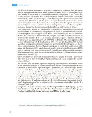 2
Introduction générale
Puis nous attacherons aux aspects comptables et notamment ceux concernant les opéra-
tions de regroupement des entités. Seront cependant d’abord analysées, en complément de
notre ouvrage de préparation au Diplôme de comptabilité et de gestion (DCG)(1) un certain
nombre de points développés dans le Plan comptable général et concernant les comptes
individuels des entités, points non repris dans le dit ouvrage : les opérations sur titres (vente
à réméré, désendettement de fait), les opérations à terme fermes ou conditionnelles (instru-
ments financiers dérivés), l’évaluation et la comptabilisation des opérations faites en
commun et pour le compte de tiers (sociétés en participation, concession de service public,
opérations réalisées par des succursales, opérations faites pour le compte de tiers).
Nous analyserons ensuite les conséquences comptables de l’agrégation financière de
plusieurs entités en faisant l’étude des opérations de fusion et assimilées (fusion création,
fusion absorption, scission, apport partiel d’actif). Puis seront étudiées, dans un important
chapitre, les techniques d’établissement des comptes consolidés en normes françaises et
internationales (normes IFRS). Les comptes consolidés, depuis la mise en œuvre au
1er janvier 2005 du règlement européen 1606/2002 du 19 juillet 2002 sur l’application des
normes internationales et de l’ordonnance 2004-1382 du 20 décembre 2004 portant
adaptation des dispositions législatives relatives à la comptabilité des entreprises aux dispo-
sitions communautaires, doivent obligatoirement pour les entités dont les titres sont cotés
sur un marché réglementé et facultativement pour les autres, être établis en normes IFRS.
Dans ce chapitre, nous verrons notamment les retraitements d’homogénéité nécessaires
pour passer de comptes individuels tenus en normes françaises (PCG) aux comptes conso-
lidés tenus en normes IFRS.
Seront ensuite étudiés les aspects fiscaux applicables aux groupes de sociétés : les relations
entre droit fiscal et droit comptable, le régime d’intégration fiscale, le régime des sociétés
mères et filiales.
Si la notion d’audit est utilisée depuis fort longtemps, ce n’est que vers la deuxième moitié
du dix-neuvième siècle, que les sociétés commerciales ont pris l’habitude de soumettre leurs
comptes à la vérification d’experts étrangers à l’entreprise, en Grande-Bretagne d’abord
puis aux Etats-Unis, en Allemagne et en France. Ces missions de contrôle, appelées
aujourd’hui « missions d’audit » ont pris une importance fondamentale et la survenance
d’un certain nombre d’affaires, comme en 2001 l’affaire Enron aux Etats-Unis, ont montré
l’importance des règles qui s’attachent à ces missions. Aussi, dans les trois derniers chapitres
consacrés au contrôle interne et à l’audit, on montrera le caractère spécifique de l’audit en
tant qu’instrument de légitimation financière, le rôle et l’importance du contrôle interne
dans le fonctionnement d’une organisation et les principes garantissant la crédibilité des
missions d’audit légal.
Comptabilité et audit sont intimement liés. La comptabilité est la technique qui permet
d’exprimer une image fidèle de la situation financière d’une entité ou d’un groupe
d’entités. L’audit est la technique qui assure la crédibilité de cette image.
(1) Robert Obert, Marie Pierre Mairesse, DCG 10 Comptabilité approfondie, Dunod, 2009.
 