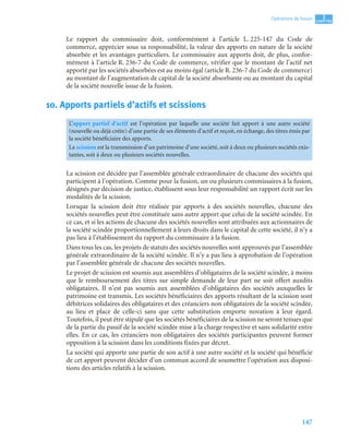 147
3
C
C
C
CH
H
H
HA
A
A
AP
P
P
PI
I
I
IT
T
T
TR
R
R
RE
E
E
E
Opérations de fusion
Le rapport du commissaire doit, conformément à l’article L. 225-147 du Code de
commerce, apprécier sous sa responsabilité, la valeur des apports en nature de la société
absorbée et les avantages particuliers. Le commissaire aux apports doit, de plus, confor-
mément à l’article R. 236-7 du Code de commerce, vérifier que le montant de l’actif net
apporté par les sociétés absorbées est au moins égal (article R. 236-7 du Code de commerce)
au montant de l’augmentation de capital de la société absorbante ou au montant du capital
de la société nouvelle issue de la fusion.
10. Apports partiels d’actifs et scissions
La scission est décidée par l’assemblée générale extraordinaire de chacune des sociétés qui
participent à l’opération. Comme pour la fusion, un ou plusieurs commissaires à la fusion,
désignés par décision de justice, établissent sous leur responsabilité un rapport écrit sur les
modalités de la scission.
Lorsque la scission doit être réalisée par apports à des sociétés nouvelles, chacune des
sociétés nouvelles peut être constituée sans autre apport que celui de la société scindée. En
ce cas, et si les actions de chacune des sociétés nouvelles sont attribuées aux actionnaires de
la société scindée proportionnellement à leurs droits dans le capital de cette société, il n’y a
pas lieu à l’établissement du rapport du commissaire à la fusion.
Dans tous les cas, les projets de statuts des sociétés nouvelles sont approuvés par l’assemblée
générale extraordinaire de la société scindée. Il n’y a pas lieu à approbation de l’opération
par l’assemblée générale de chacune des sociétés nouvelles.
Le projet de scission est soumis aux assemblées d’obligataires de la société scindée, à moins
que le remboursement des titres sur simple demande de leur part ne soit offert auxdits
obligataires. Il n’est pas soumis aux assemblées d’obligataires des sociétés auxquelles le
patrimoine est transmis. Les sociétés bénéficiaires des apports résultant de la scission sont
débitrices solidaires des obligataires et des créanciers non obligataires de la société scindée,
au lieu et place de celle-ci sans que cette substitution emporte novation à leur égard.
Toutefois, il peut être stipulé que les sociétés bénéficiaires de la scission ne seront tenues que
de la partie du passif de la société scindée mise à la charge respective et sans solidarité entre
elles. En ce cas, les créanciers non obligataires des sociétés participantes peuvent former
opposition à la scission dans les conditions fixées par décret.
La société qui apporte une partie de son actif à une autre société et la société qui bénéficie
de cet apport peuvent décider d’un commun accord de soumettre l’opération aux disposi-
tions des articles relatifs à la scission.
L’apport partiel d’actif est l’opération par laquelle une société fait apport à une autre société
(nouvelle ou déjà créée) d’une partie de ses éléments d’actif et reçoit, en échange, des titres émis par
la société bénéficiaire des apports.
La scission est la transmission d’un patrimoine d’une société, soit à deux ou plusieurs sociétés exis-
tantes, soit à deux ou plusieurs sociétés nouvelles.
 