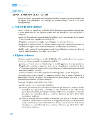 148
3
C
C
C
CH
H
H
HA
A
A
AP
P
P
PI
I
I
IT
T
T
TR
R
R
RE
E
E
E
Opérations de fusion
Afin de faciliter les regroupements d’entreprises, la loi fiscale a prévu, en faveur des sociétés,
un régime fiscal comportant des avantages en matière d’impôts directs et de droits
d’enregistrement.
1. Régime de droit commun
Dans ce régime, qui assimile sur le plan fiscal la fusion à une augmentation de capital pour
la société absorbante et à une liquidation pour la société absorbée, le coût est prohibitif. Il
comprend :
– des droits d’enregistrement pour la société absorbante (apports en nature à titre gratuit ou
à titre onéreux : taux proportionnel ou droit fixe) ;
– l’impôt sur les sociétés sur les plus-values dégagées par la société absorbée ;
– l’impôt sur le revenu (au titre des revenus mobiliers) pour les actionnaires de la société
absorbée sur les plus-values réalisées sur les titres au niveau de la distribution ;
– la TVA sur les apports de marchandises ou sur les immobilisations par la société absorbée
(que la société absorbante peut, il est vrai, récupérer).
2. Régime de faveur
Ce régime résulte essentiellement de la loi du 12 juillet 1965 modifiée. Il est réservé exclusi-
vement aux fusions auxquelles participent des sociétés :
– passibles de l’impôt sur les sociétés (lorsque la société apporteuse n’est pas passible de
l’impôt sur les sociétés, le régime de faveur prévu est applicable en matière de droits
d’enregistrement mais à concurrence seulement des apports autres que ceux assimilés à
des mutations à titre onéreux) ;
– quelle que soit leur nationalité (agrément ministériel pour les sociétés étrangères).
La rémunération des apports doit normalement consister dans la remise d’actions de la
société bénéficiaire de ces apports. Le versement d’une soulte limitée à 10 % de la valeur
nominale des titres remis est cependant admis.
Ce régime s’applique (article 210-0 A du CGI) :
– pour les fusions, aux opérations par lesquelles :
(a) une ou plusieurs sociétés absorbées transmettent, par suite et au moment de leur
dissolution sans liquidation, l’ensemble de leur patrimoine à une autre société
préexistante absorbante, moyennant l’attribution à leurs associés de titres de la société
absorbante et, éventuellement, d’une soulte ne dépassant pas 10 % de la valeur
nominale de ces titres ;
(b) deux ou plusieurs sociétés absorbées transmettent, par suite et au moment de leur
dissolution sans liquidation, l’ensemble de leur patrimoine à une société absorbante
qu’elles constituent, moyennant l’attribution à leurs associés de titres de la société
absorbante et, éventuellement, d’une soulte ne dépassant pas 10 % de la valeur
nominale de ces titres ;
section 2
aspects fiscaux de la fusion
 