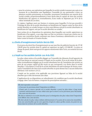 149
3
C
C
C
CH
H
H
HA
A
A
AP
P
P
PI
I
I
IT
T
T
TR
R
R
RE
E
E
E
Opérations de fusion
– pour les scissions, aux opérations par lesquelles la société scindée transmet, par suite et au
moment de sa dissolution sans liquidation, l’ensemble de son patrimoine à deux ou
plusieurs sociétés préexistantes ou nouvelles, moyennant l’attribution aux associés de la
société scindée, proportionnellement à leurs droits dans le capital, de titres des sociétés
bénéficiaires des apports et, éventuellement, d’une soulte ne dépassant pas 10 % de la
valeur nominale de ces titres.
Ce régime s’applique aussi aux fusions et scissions pour lesquelles il n’est pas procédé à
l’échange de titres de la société absorbante ou bénéficiaire de l’apport contre les titres de la
société absorbée ou scindée lorsque ces titres sont détenus soit par la société absorbante ou
bénéficiaire de l’apport, soit par la société absorbée ou scindée.
Sont exclues de ces dispositions les opérations dans lesquelles une société, apporteuse ou
bénéficiaire d’un apport, a son siège dans un État ou territoire n’ayant pas conclu avec la
France une convention fiscale contenant une clause d’assistance administrative en vue de
lutter contre la fraude et l’évasion fiscales.
2.1 Droits d’enregistrement (article 816 du CGI)
Il est perçu du droit fixe d’enregistrement ou une taxe fixe de publicité foncière de 375 €
(500 € pour les sociétés dont le capital est supérieur ou égal à 225 000 €). La prise en
charge du passif, dont sont grevés les apports mentionnés dans l’acte, est exonérée de tous
droits.
2.2 Impôt sur les sociétés (article 210 A du CGI)
Les plus-values nettes et les profits dégagés sur l’ensemble des éléments d’actif apportés du
fait d’une fusion ne sont pas soumis à l’impôt sur les sociétés. Il en est de même de la plus-
value éventuellement dégagée par la société absorbante lors de l’annulation des actions ou
parts de son propre capital qu’elle reçoit ou qui correspond à ses droits dans la société
absorbée. L’inscription à l’actif de la société absorbante du mali technique de fusion consé-
cutif à l’annulation des titres de la société absorbée ne peut donner lieu à aucune déduction
ultérieure (voir section 4, § 6.2).
L’impôt sur les sociétés n’est applicable aux provisions figurant au bilan de la société
absorbée que si elles deviennent sans objet.
L’application de ces dispositions est subordonnée à la condition que la société absorbante
s’engage, dans l’acte de fusion, à respecter les prescriptions suivantes :
Elle doit reprendre à son passif :
– d’une part, les provisions dont l’imposition est différée ;
– d’autre part, la réserve spéciale où la société absorbée a porté les plus-values à long terme
soumises antérieurement au taux réduit ainsi que la réserve où les provisions pour fluctuation
des cours ont été portées.
Elle doit se substituer à la société absorbée pour la réintégration des plus-values dont l’imposition
a été différée chez cette dernière.
Elle doit calculer les plus-values réalisées ultérieurement à l’occasion de la cession des immobilisa-
tions non amortissables qui lui sont apportées d’après la valeur qu’elles avaient, du point de vue
fiscal, dans les écritures de la société absorbée.
 