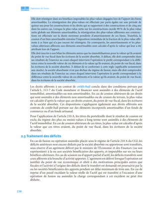 150
3
C
C
C
CH
H
H
HA
A
A
AP
P
P
PI
I
I
IT
T
T
TR
R
R
RE
E
E
E
Opérations de fusion
Les droits afférents à un contrat de crédit-bail conclu dans des conditions prévues par
l’article L. 313-7 du Code monétaire et financier sont assimilés à des éléments de l’actif
immobilisé, amortissables ou non amortissables. En cas de cession ultérieure de ces droits
qui sont assimilés à des éléments non amortissables ou de cession du terrain, la plus-value
est calculée d’après la valeur que ces droits avaient, du point de vue fiscal, dans les écritures
de la société absorbée. Ces dispositions s’appliquent également aux droits afférents aux
contrats de crédit-bail portant sur des éléments incorporels amortissables d’un fonds de
commerce ou d’un fonds artisanal.
Pour l’application de l’article 210 A, les titres du portefeuille dont le résultat de cession est
exclu du régime des plus ou moins-values à long terme sont assimilés à des éléments de
l’actif immobilisé. En cas de cession ultérieure de ces titres, la plus-value est calculée d’après
la valeur que ces titres avaient, du point de vue fiscal, dans les écritures de la société
absorbée.
2.3 Traitement des déficits
En cas de fusion ou opération assimilée placée sous le régime de l’article 210 A du CGI, les
déficits antérieurs non encore déduits par la société absorbée ou apporteuse sont transférés,
sous réserve d’un agrément délivré par le ministre de l’Économie et des Finances (ou son
représentant) à la ou aux sociétés bénéficiaires des apports, et imputables sur ses ou leurs
bénéfices ultérieurs. En cas de scission ou d’apport partiel d’actif, les déficits transférés sont
ceux afférents à la branche d’activité apportée. L’agrément est délivré lorsque l’opération est
justifiée du point de vue économique et obéit à des motivations principales autres que
fiscales et l’activité à l’origine des déficits dont le transfert est demandé est poursuivie par la
ou les sociétés bénéficiaires des apports pendant un délai minimum de trois ans. En cas de
reprise d’un passif excédant la valeur réelle de l’actif qui est transféré à l’occasion d’une
opération de fusion ou assimilée la charge correspondant à cet excédent ne peut être
déduite.
Elle doit réintégrer dans ses bénéfices imposables les plus-values dégagées lors de l’apport des biens
amortissables. La réintégration des plus-values est effectuée par parts égales sur une période de
quinze ans pour les constructions et les droits qui se rapportent à des constructions et de cinq ans
dans les autres cas. Lorsque la plus-value nette sur les constructions excède 90 % de la plus-value
nette globale sur éléments amortissables, la réintégration des plus-values afférentes aux construc-
tions est effectuée sur la durée moyenne pondérée d’amortissement de ces biens. Toutefois, la
cession d’un bien amortissable entraîne l’imposition immédiate de la fraction de la plus-value affé-
rente à ce bien qui n’a pas encore été réintégrée. En contrepartie, les amortissements et les plus-
values ultérieurs afférents aux éléments amortissables sont calculés d’après la valeur qui leur a été
attribuée lors de l’apport.
Elle doit inscrire à son bilan les éléments autres que les immobilisations pour la valeur qu’ils avaient
du point de vue fiscal dans les écritures de la société absorbée. À défaut, elle doit comprendre dans
ses résultats de l’exercice au cours duquel intervient l’opération le profit correspondant à la diffé-
rence entre la nouvelle valeur de ces éléments et la valeur qu’ils avaient, du point de vue fiscal, dans
les écritures de la société absorbée. À défaut de se conformer à cette règle (applicable notamment
aux stocks), la société absorbante n’est pas déchue du régime de faveur, mais elle doit comprendre
dans ses résultats de l’exercice au cours duquel intervient l’opération le profit correspondant à la
différence entre la nouvelle valeur de ces éléments et la valeur qu’ils avaient, du point de vue fiscal,
dans les écritures de la société absorbée.
 