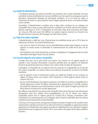 151
3
C
C
C
CH
H
H
HA
A
A
AP
P
P
PI
I
I
IT
T
T
TR
R
R
RE
E
E
E
Opérations de fusion
2.4 Impôt de distribution
L’attribution gratuite des actions nouvelles aux membres de la société absorbée n’est pas
considérée comme distribution de revenus mobiliers avec les toutes les conséquences qui en
découlent (notamment dispense de précompte mobilier). Il en est ainsi de même si
l’opération de fusion n’a pas été placée sous le régime spécial de faveur en matière d’impôt
sur les sociétés.
Cependant, l’administration considère que la plus-value résultant de cet échange est
susceptible d’être taxée au taux réduit dans les conditions de l’article 160 du CGI (partici-
pations supérieures à 25 %). L’imposition de cette plus-value peut néanmoins être étalée
sur cinq ans. Elle peut aussi être différée sur option jusqu’au moment ou l’associé sera
dessaisi des titres reçus lors de l’échange à la suite d’une cession.
2.5 Taxe à la valeur ajoutée
L’administration a réglé par voie d’instructions les problèmes posés par la TVA dans les
opérations de fusion. La société absorbée peut :
– soit verser au Trésor la TVA due (sur les immobilisations inclues dans l’apport et sur les
apports en stocks neufs) et demander le remboursement du crédit de la taxe (s’il en
existe) ;
– soit transférer à la société absorbante ses droits et obligations (l’engagement de la société
absorbante doit figurer dans l’acte de fusion).
2.6 Cas des apports à la valeur comptable
Compte tenu que, sur le plan fiscal, une fusion, une scission ou un apport partiel est
assimilé à une cessation d’entreprise (cessation partielle pour un apport), les éléments
d’actif et de passif devraient être évalués à leur valeur réelle à la date de l’opération.
Cependant, si l’ensemble de ces apports doit être transcrit en comptabilité sur la base de
leur valeur comptable, ces mêmes valeurs sont admises du point de vue fiscal à la double
condition :
– que les apports soient et demeurent soumis, au regard de l’impôt sur les sociétés, au
régime de faveur prévu aux articles 210 A (fusions) et 210 B (apport partiel d’actif et
scission) du CGI ;
– que la société bénéficiaire des apports reprenne à son bilan les écritures comptables de la
société apporteuse (valeur d’origine, amortissements, dépréciations) et qu’elle continue
de calculer les dotations aux amortissements à partir de la valeur d’origine qu’avaient les
biens dans les écritures de la société apporteuse.
Par ailleurs, le produit lié à la reprise chez l’absorbée d’une provision pour amortissements
dérogatoires peut être déduit extra-comptablement, en cas de fusion aux valeurs
comptables placée sous le régime spécial de l’article 210 A, lorsque, reconstitués chez
l’absorbante ces amortissements sont réintégrés dans l’assiette imposable dans les mêmes
conditions que l’aurait fait la société absorbée.
Cela étant, il n’est pas tiré de conséquences fiscales en matière d’impôt sur les sociétés d’une
rémunération calculée sur la base de la valeur de l’actif net comptable au regard des sociétés
apporteuses et bénéficiaires des apports qui placent régulièrement leur opération d’apport
partiel d’actif sous le régime de l’article 210 A, sous réserve du respect de la triple condition
suivante :
 