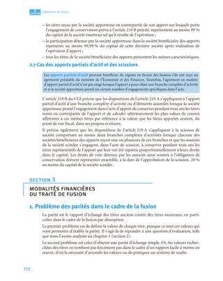 152
3
C
C
C
CH
H
H
HA
A
A
AP
P
P
PI
I
I
IT
T
T
TR
R
R
RE
E
E
E
Opérations de fusion
– les titres reçus par la société apporteuse en contrepartie de son apport sur lesquels porte
l’engagement de conservation prévu à l’article 210 B précité, représentent au moins 99 %
du capital de la société émettrice tel qu’il résulte de l’opération ;
– la participation détenue par la société apporteuse dans la société bénéficiaire des apports
représente au moins 99,99 % du capital de cette dernière société après réalisation de
l’opération d’apport ;
– tous les titres de la société bénéficiaire des apports présentent les mêmes caractéristiques.
2.7 Cas des apports partiels d’actif et des scissions
L’article 210 B du CGI précise que les dispositions de l’article 210 A s’appliquent à l’apport
partiel d’actif d’une branche complète d’activité ou d’éléments assimilés lorsque la société
apporteuse prend l’engagement dans l’acte d’apport de conserver pendant trois ans les titres
remis en contrepartie de l’apport et de calculer ultérieurement les plus-values de cession
afférentes à ces mêmes titres par référence à la valeur que les biens apportés avaient, du
point de vue fiscal, dans ses propres écritures.
Il précise également que les dispositions de l’article 210 A s’appliquent à la scission de
société comportant au moins deux branches complètes d’activités lorsque chacune des
sociétés bénéficiaires des apports reçoit une ou plusieurs de ces branches et que les associés
de la société scindée s’engagent, dans l’acte de scission, à conserver pendant trois ans les
titres représentatifs de l’apport qui leur ont été répartis proportionnellement à leurs droits
dans le capital. Les droits de vote détenus par les associés ainsi soumis à l’obligation de
conservation doivent représenter ensemble, à la date de l’approbation de la scission, 20 %
au moins du capital de la société scindée.
1. Problème des parités dans le cadre de la fusion
La parité est le rapport d’échange des titres anciens contre des titres nouveaux, en parti-
culier dans le cadre de la fusion par absorption.
Le premier problème est de définir la valeur de chaque titre, puisque ce sont ces valeurs qui
vont permettre d’établir la parité. Il s’agit là de répondre à une question d’évaluation, telle
que nous l’avons analysée au chapitre 1 (section 2).
Le second problème est celui d’obtenir une parité d’échange simple. Or, les valeurs recher-
chées des titres ne tombent pas forcément pas dans le cadre d’un rapport facile à mettre en
œuvre, d’où la nécessité d’arrondir les valeurs ou de pratiquer un système de soulte.
Les apports partiels d’actif peuvent bénéficier du régime en faveur des fusions s’ils ont reçu un
agrément préalable du ministre de l’Économie et des Finances. Toutefois, l’agrément en matière
d’apport partiel d’actif n’est pas exigé lorsque l’apport a pour objet une branche complète d’activité
et si la société apporteuse prend un certain nombre d’engagements spécifiques dans l’acte.
section 3
modalités financières
du traité de fusion
 