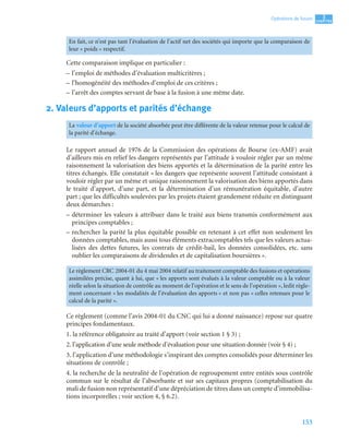 153
3
C
C
C
CH
H
H
HA
A
A
AP
P
P
PI
I
I
IT
T
T
TR
R
R
RE
E
E
E
Opérations de fusion
Cette comparaison implique en particulier :
– l’emploi de méthodes d’évaluation multicritères ;
– l’homogénéité des méthodes d’emploi de ces critères ;
– l’arrêt des comptes servant de base à la fusion à une même date.
2. Valeurs d’apports et parités d’échange
Le rapport annuel de 1976 de la Commission des opérations de Bourse (ex-AMF) avait
d’ailleurs mis en relief les dangers représentés par l’attitude à vouloir régler par un même
raisonnement la valorisation des biens apportés et la détermination de la parité entre les
titres échangés. Elle constatait « les dangers que représente souvent l’attitude consistant à
vouloir régler par un même et unique raisonnement la valorisation des biens apportés dans
le traité d’apport, d’une part, et la détermination d’un rémunération équitable, d’autre
part ; que les difficultés soulevées par les projets étaient grandement réduite en distinguant
deux démarches :
– déterminer les valeurs à attribuer dans le traité aux biens transmis conformément aux
principes comptables ;
– rechercher la parité la plus équitable possible en retenant à cet effet non seulement les
données comptables, mais aussi tous éléments extracomptables tels que les valeurs actua-
lisées des dettes futures, les contrats de crédit-bail, les données consolidées, etc. sans
oublier les comparaisons de dividendes et de capitalisation boursières ».
Ce règlement (comme l’avis 2004-01 du CNC qui lui a donné naissance) repose sur quatre
principes fondamentaux.
1. la référence obligatoire au traité d’apport (voir section 1 § 3) ;
2. l’application d’une seule méthode d’évaluation pour une situation donnée (voir § 4) ;
3. l’application d’une méthodologie s’inspirant des comptes consolidés pour déterminer les
situations de contrôle ;
4. la recherche de la neutralité de l’opération de regroupement entre entités sous contrôle
commun sur le résultat de l’absorbante et sur ses capitaux propres (comptabilisation du
mali de fusion non représentatif d’une dépréciation de titres dans un compte d’immobilisa-
tions incorporelles ; voir section 4, § 6.2).
En fait, ce n’est pas tant l’évaluation de l’actif net des sociétés qui importe que la comparaison de
leur « poids » respectif.
La valeur d’apport de la société absorbée peut être différente de la valeur retenue pour le calcul de
la parité d’échange.
Le règlement CRC 2004-01 du 4 mai 2004 relatif au traitement comptable des fusions et opérations
assimilées précise, quant à lui, que « les apports sont évalués à la valeur comptable ou à la valeur
réelle selon la situation de contrôle au moment de l’opération et le sens de l’opération », ledit règle-
ment concernant « les modalités de l’évaluation des apports » et non pas « celles retenues pour le
calcul de la parité ».
 
