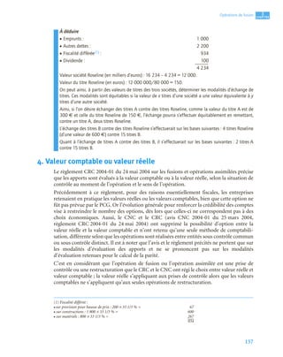 157
3
C
C
C
CH
H
H
HA
A
A
AP
P
P
PI
I
I
IT
T
T
TR
R
R
RE
E
E
E
Opérations de fusion
À déduire
• Emprunts : 1 000
• Autres dettes : 2 200
• Fiscalité différée(1) : 934
• Dividende : 100
4 234
Valeur société Roseline (en milliers d’euros) : 16 234 – 4 234 = 12 000.
Valeur du titre Roseline (en euros) : 12 000 000/80 000 = 150.
On peut ainsi, à partir des valeurs de titres des trois sociétés, déterminer les modalités d’échange de
titres. Ces modalités sont équitables si la valeur de x titres d’une société a une valeur équivalente à y
titres d’une autre société.
Ainsi, si l’on désire échanger des titres A contre des titres Roseline, comme la valeur du titre A est de
300 € et celle du titre Roseline de 150 €, l’échange pourra s’effectuer équitablement en remettant,
contre un titre A, deux titres Roseline.
L’échange des titres B contre des titres Roseline s’effectuerait sur les bases suivantes : 4 titres Roseline
(d’une valeur de 600 €) contre 15 titres B.
Quant à l’échange de titres A contre des titres B, il s’effectuerait sur les bases suivantes : 2 titres A
contre 15 titres B.
4. Valeur comptable ou valeur réelle
Le règlement CRC 2004-01 du 24 mai 2004 sur les fusions et opérations assimilées précise
que les apports sont évalués à la valeur comptable ou à la valeur réelle, selon la situation de
contrôle au moment de l’opération et le sens de l’opération.
Précédemment à ce règlement, pour des raisons essentiellement fiscales, les entreprises
retenaient en pratique les valeurs réelles ou les valeurs comptables, bien que cette option ne
fût pas prévue par le PCG. Or l’évolution générale pour renforcer la crédibilité des comptes
vise à restreindre le nombre des options, dès lors que celles-ci ne correspondent pas à des
choix économiques. Aussi, le CNC et le CRC (avis CNC 2004-01 du 25 mars 2004,
règlement CRC 2004-01 du 24 mai 2004) ont supprimé la possibilité d’option entre la
valeur réelle et la valeur comptable et n’ont retenu qu’une seule méthode de comptabili-
sation, différente selon que les opérations sont réalisées entre entités sous contrôle commun
ou sous contrôle distinct. Il est à noter que l’avis et le règlement précités ne portent que sur
les modalités d’évaluation des apports et ne se prononcent pas sur les modalités
d’évaluation retenues pour le calcul de la parité.
C’est en considérant que l’opération de fusion ou l’opération assimilée est une prise de
contrôle ou une restructuration que le CRC et le CNC ont régi le choix entre valeur réelle et
valeur comptable ; la valeur réelle s’appliquant aux prises de contrôle alors que les valeurs
comptables ne s’appliquent qu’aux seules opérations de restructuration.
(1) Fiscalité différée :
• sur provision pour hausse de prix : 200 × 33 1/3 % = 67
• sur constructions : 1 800 × 33 1/3 % = 600
• sur matériels : 800 × 33 1/3 % = 267
934
 