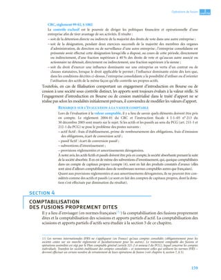 159
3
C
C
C
CH
H
H
HA
A
A
AP
P
P
PI
I
I
IT
T
T
TR
R
R
RE
E
E
E
Opérations de fusion
CRC, règlement 99-02, § 1002
Le contrôle exclusif est le pouvoir de diriger les politiques financière et opérationnelle d’une
entreprise afin de tirer avantage de ses activités. Il résulte :
– soit de la détention directe ou indirecte de la majorité des droits de vote dans une autre entreprise ;
– soit de la désignation, pendant deux exercices successifs de la majorité des membres des organes
d’administration, de direction ou de surveillance d’une autre entreprise ; l’entreprise consolidante est
présumée avoir effectué cette désignation lorsqu’elle a disposé, au cours de cette période, directement
ou indirectement, d’une fraction supérieure à 40 % des droits de vote et qu’aucun autre associé ou
actionnaire ne détenait, directement ou indirectement, une fraction supérieure à la sienne ;
– soit du droit d’exercer une influence dominante sur une entreprise en vertu d’un contrat ou de
clauses statutaires, lorsque le droit applicable le permet ; l’influence dominante existe dès lors que,
dans les conditions décrites ci-dessus, l’entreprise consolidante a la possibilité d’utiliser ou d’orienter
l’utilisation des actifs de la même façon qu’elle contrôle ses propres actifs.
Toutefois, en cas de filialisation comportant un engagement d’introduction en Bourse ou de
cession à une société sous contrôle distinct, les apports sont toujours évalués à la valeur réelle. Si
l’engagement d’introduction en Bourse ou de cession matérialisé dans le traité d’apport ne se
réalise pas selon les modalités initialement prévues, il conviendra de modifier les valeurs d’apport.
REMARQUE SUR L’ÉVALUATION À LA VALEUR COMPTABLE
Lors de l’évaluation à la valeur comptable, il y a lieu de savoir quels éléments doivent être pris
en compte. Le règlement 2004-01 du CRC et l’instruction fiscale 4 I-1–05 n° 213 du
30 décembre 2005 sont muets sur le sujet. Si les actifs et les passifs au sens du PCG (art. 211-1 et
212-1 du PCG) se pose le problème des postes suivants :
– actif fictif : frais d’établissement, prime de remboursement des obligations, frais d’émission
des obligations, écart de conversion actif ;
– passif fictif : écart de conversion passif ;
– subventions d’investissement ;
– provisions réglementées et amortissements dérogatoires.
À notre avis,les actifs fictifs et passifs doivent être pris en compte,la société absorbante prenant la suite
de la société absorbée.Il en est de même des subventions d’investissement,qui,quoique comptabilisées
dans un compte de capitaux propres (compte 14), sont en fait des produits constatés d’avance (elles
sont ainsi d’ailleurs comptabilisées dans de nombreuses normes comptables autres que françaises).
Quant aux provisions réglementées et aux amortissements dérogatoires, ils ne peuvent être con-
sidérés comme des actifs et passifs (ce sont en fait des comptes de capitaux propres, dont la dota-
tion s’est effectuée par diminution du résultat).
Il y a lieu d’envisager (en normes françaises(1)) la comptabilisation des fusions proprement
dites et la comptabilisation des scissions et apports partiels d’actif. La comptabilisation des
scissions et apports partiels d’actifs sera étudiée à la section 5 de ce chapitre.
section 4
comptabilisation
des fusions proprement dites
(1) Les normes internationales IFRS ne s’appliquent (en France) qu’aux comptes consolidés (obligatoirement pour les
sociétés cotées sur un marché réglementé et facultativement pour les autres). Le traitement comptable des fusions et
opérations assimilées est régi par le Plan comptable général (article 321-2 et annexe I du PCG), lequel concerne les comptes
individuels. Toutefois les sociétés établissant des comptes consolidés – et notamment celles qui utilisent les normes IFRS –
devront effectuer un certain nombre de retraitement de leurs opérations de fusion (voir chapitre 4, section 7, § 5).
 