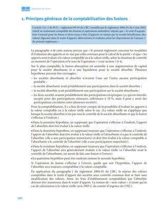 160
3
C
C
C
CH
H
H
HA
A
A
AP
P
P
PI
I
I
IT
T
T
TR
R
R
RE
E
E
E
Opérations de fusion
1. Principes généraux de la comptabilisation des fusions
Le paragraphe 4 de cette annexe précise que « le présent règlement concerne les modalités
d’évaluation des apports et ne vise pas celles retenues pour le calcul de la parité » et que « les
apports sont évalués à la valeur comptable ou à la valeur réelle, selon la situation de contrôle
au moment de l’opération et le sens de l’opération » (voir section 3 § 4).
Sur le plan comptable, la fusion-absorption est assimilée à une augmentation de capital
pour la société absorbante et à une liquidation pour la société absorbée. Plusieurs
hypothèses peuvent être envisagées :
– les sociétés absorbante et absorbée n’avaient l’une sur l’autre aucune participation
préalable ;
– la société absorbante avait préalablement une participation dans la société absorbée ;
– la société absorbée avait préalablement une participation sur la société absorbante ;
– les deux sociétés avaient préalablement des participations réciproques (ce qui est interdit,
excepté pour des participations mineures, inférieures à 10 %, mais il peut y avoir des
participations circulaires entre plusieurs sociétés).
Pour la comptabilisation, il y a lieu de tenir compte de la possibilité d’évaluer les apports à
la valeur comptable ou à la valeur réelle selon le cas. (La valeur réelle ne s’applique que
lorsque la société absorbée n’est pas sous le contrôle de la société absorbante et que la fusion
s’effectue à l’endroit.)
• Dans la première hypothèse, en supposant que l’opération s’effectue à l’endroit, l’apport
de l’absorbée doit être évalué à la valeur réelle.
• Dans la deuxième hypothèse, en supposant toujours que l’opération s’effectue à l’endroit,
l’apport de l’absorbée doit être évalué à la valeur réelle si l’absorbante n’a pas le contrôle de
l’absorbée (elle a une participation minoritaire) et doit être évalué à la valeur comptable si
l’absorbante a le contrôle de l’absorbée (elle a une participation majoritaire).
• Dans la troisième hypothèse, en supposant toujours que l’opération s’effectue à l’endroit,
l’apport de l’absorbée sera généralement évaluée à la valeur réelle (si l’absorbée avait le
contrôle de l’absorbante, on aurait de fait, une fusion à l’envers).
• La quatrième hypothèse peut être analysée comme la seconde hypothèse.
Si l’opération de fusion s’effectue à l’envers, quelle que soit l’hypothèse, l’apport de
l’absorbée sera toujours comptabilisé à la valeur comptable.
En application du paragraphe 2 du règlement 2004-01 du CRC, la reprise des valeurs
comptables dans le traité d’apport des sociétés sous contrôle commun doit se faire sans
modification des valeurs. Ainsi, les frais d’établissement comptabilisés par l’absorbée
doivent être maintenus dans le traité d’apport. La notion de « non-valeur » n’existe qu’en
cas de valorisation à la valeur réelle (avis 2005 C du comité d’urgence du CNC).
L’article 321-2 du PCG – règlement 99-03 du CRC (modifié par le règlement 2004-01 du 4 mai 2004
relatif au traitement comptable des fusions et opérations assimilées) stipule que « le coût d’acquisi-
tion s’entend pour les biens et titres reçus à titre d’apports en nature par la société bénéficiaire, des
valeurs figurant dans le traité d’apport, déterminées et évaluées selon les dispositions de l’annexe 1
du présent règlement. »
 