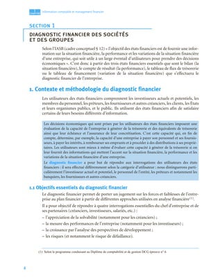 4
1
C
C
C
CH
H
H
HA
A
A
AP
P
P
PI
I
I
IT
T
T
TR
R
R
RE
E
E
E
Information comptable et management ﬁnancier
Selon l’IASB (cadre conceptuel § 12) « l’objectif des états financiers est de fournir une infor-
mation sur la situation financière, la performance et les variations de la situation financière
d’une entreprise, qui soit utile à un large éventail d’utilisateurs pour prendre des décisions
économiques ». C’est donc à partir des trois états financiers essentiels que sont le bilan (la
situation financière), le compte de résultat (la performance), le tableau de flux de trésorerie
ou le tableau de financement (variation de la situation financière) que s’effectuera le
diagnostic financier de l’entreprise.
1. Contexte et méthodologie du diagnostic financier
Les utilisateurs des états financiers comprennent les investisseurs actuels et potentiels, les
membres du personnel, les prêteurs, les fournisseurs et autres créanciers, les clients, les États
et leurs organismes publics, et le public. Ils utilisent des états financiers afin de satisfaire
certains de leurs besoins différents d’information.
1.1 Objectifs essentiels du diagnostic financier
Le diagnostic financier permet de porter un jugement sur les forces et faiblesses de l’entre-
prise au plan financier à partir de différentes approches utilisées en analyse financière(1).
Il a pour objectif de répondre à quatre interrogations essentielles du chef d’entreprise et de
ses partenaires (créanciers, investisseurs, salariés, etc.) :
– l’appréciation de la solvabilité (notamment pour les créanciers) ;
– la mesure des performances de l’entreprise (notamment pour les investisseurs) ;
– la croissance par l’analyse des perspectives de développement ;
– les risques (et notamment le risque de défaillance).
section 1
diagnostic financier des sociétés
et des groupes
Les décisions économiques qui sont prises par les utilisateurs des états financiers imposent une
évaluation de la capacité de l’entreprise à générer de la trésorerie et des équivalents de trésorerie
ainsi que leur échéance et l’assurance de leur concrétisation. C’est cette capacité qui, en fin de
compte, détermine, par exemple, la capacité d’une entreprise à payer son personnel et ses fournis-
seurs, à payer les intérêts, à rembourser ses emprunts et à procéder à des distributions à ses proprié-
taires. Les utilisateurs sont mieux à même d’évaluer cette capacité à générer de la trésorerie si on
leur fournit des informations qui mettent l’accent sur la situation financière, la performance et les
variations de la situation financière d’une entreprise.
Le diagnostic financier a pour but de répondre aux interrogations des utilisateurs des états
financiers : il sera effectué différemment selon la catégorie d’utilisateur : nous distinguerons parti-
culièrement l’investisseur actuel et potentiel, le personnel de l’entité, les prêteurs et notamment les
banquiers, les fournisseurs et autres créanciers.
(1) Selon le programme conduisant au Diplôme de comptabilité et de gestion DCG épreuve n° 6
 
